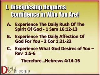 I. Discipleship Requires
   Confidence in Who You Are!
A. Experience The Daily Rush Of The
   Spirit Of God - 1 Sam 16:12-13
B. Experience The Daily Affection Of
   God For You - 2 Cor 1:21-22
C. Experience What God Desires of You –
   Rev 1:5-6
      Therefore…Hebrews 4:14-16
 