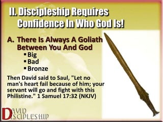 II. Discipleship Requires
   Confidence In Who God Is!
A. There Is Always A Goliath
   Between You And God
       Big
       Bad
       Bronze
Then David said to Saul, "Let no
man's heart fail because of him; your
servant will go and fight with this
Philistine." 1 Samuel 17:32 (NKJV)
 