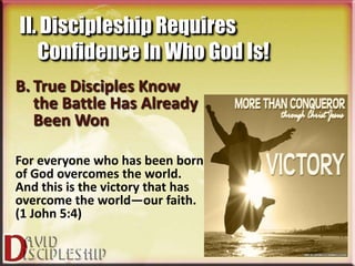 II. Discipleship Requires
   Confidence In Who God Is!
B. True Disciples Know
   the Battle Has Already
   Been Won

For everyone who has been born
of God overcomes the world.
And this is the victory that has
overcome the world—our faith.
(1 John 5:4)
 