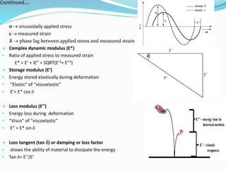 Continued….
 sinusoidally applied stress
 measured strain
  phase lag between applied stress and measured strain
 Complex dynamic modulus (E*)
• Ratio of applied stress to measured strain
E* = E’ + iE” = SQRT(E’2+ E”2)
 Storage modulus (E’)
• Energy stored elastically during deformation
• “Elastic” of “viscoelastic”
• E’= E* cos 
 Loss modulus (E’’)
• Energy loss during deformation
• “Visco” of “viscoelastic”
• E” = E* sin 
 Loss tangent (tan ) or damping or loss factor
• shows the ability of material to dissipate the energy
• Tan = E’’/E’

 