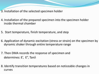 3. Installation of the selected specimen holder
4. Installation of the prepared specimen into the specimen holder
inside thermal chamber
5. Start temperature, finish temperature, and step
6. Application of dynamic excitation (stress or strain) on the specimen by
dynamic shaker through entire temperature range
7. Then DMA records the response of specimen and
determines: E’, E”, Tan
8. Identify transition temperatures based on noticeable changes in
curves
 