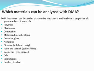 Which materials can be analyzed with DMA?
DMA instrument can be used to characterize mechanical and/or thermal properties of a
great numbers of materials:
 Polymers
 Elastomers
 Composites
 Metals and metallic alloys
 Ceramics, glass
 Adhesives
 Bitumen (solid and pasty)
 Paint and varnish (gels or films)
 Cosmetics (gels, spray….)
 Oils
 Biomaterials
 Leather, skin hair….
 