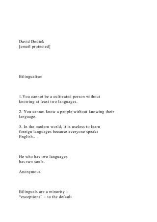 David Dodick
[email protected]
Bilingualism
1.You cannot be a cultivated person without
knowing at least two languages.
2. You cannot know a people without knowing their
language.
3. In the modern world, it is useless to learn
foreign languages because everyone speaks
English.. .
He who has two languages
has two souls.
Anonymous
Bilinguals are a minority –
“exceptions” – to the default
 