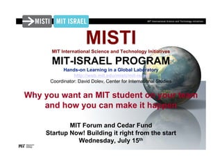 MIT International Science and Technology Initiatives




                      MISTI
      MIT International Science and Technology Initiatives

      MIT-ISRAEL PROGRAM
           Hands-on Learning in a Global Laboratory
                http://web.mit.edu/misti/mit-israel
      Coordinator: David Dolev, Center for International Studies


Why you want an MIT student on your team
    and how you can make it happen

            MIT Forum and Cedar Fund
    Startup Now! Building it right from the start
               Wednesday, July 15th
 