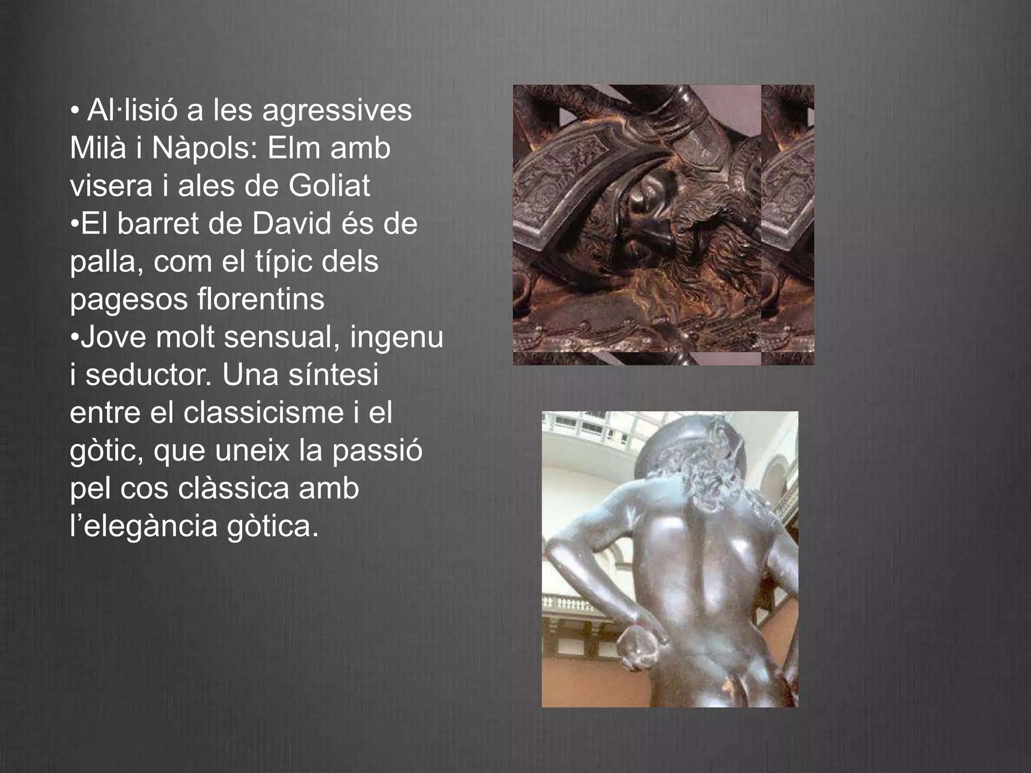 • Al·lisió a les agressives
Milà i Nàpols: Elm amb
visera i ales de Goliat
•El barret de David és de
palla, com el típic dels
pagesos florentins
•Jove molt sensual, ingenu
i seductor. Una síntesi
entre el classicisme i el
gòtic, que uneix la passió
pel cos clàssica amb
l’elegància gòtica.
 