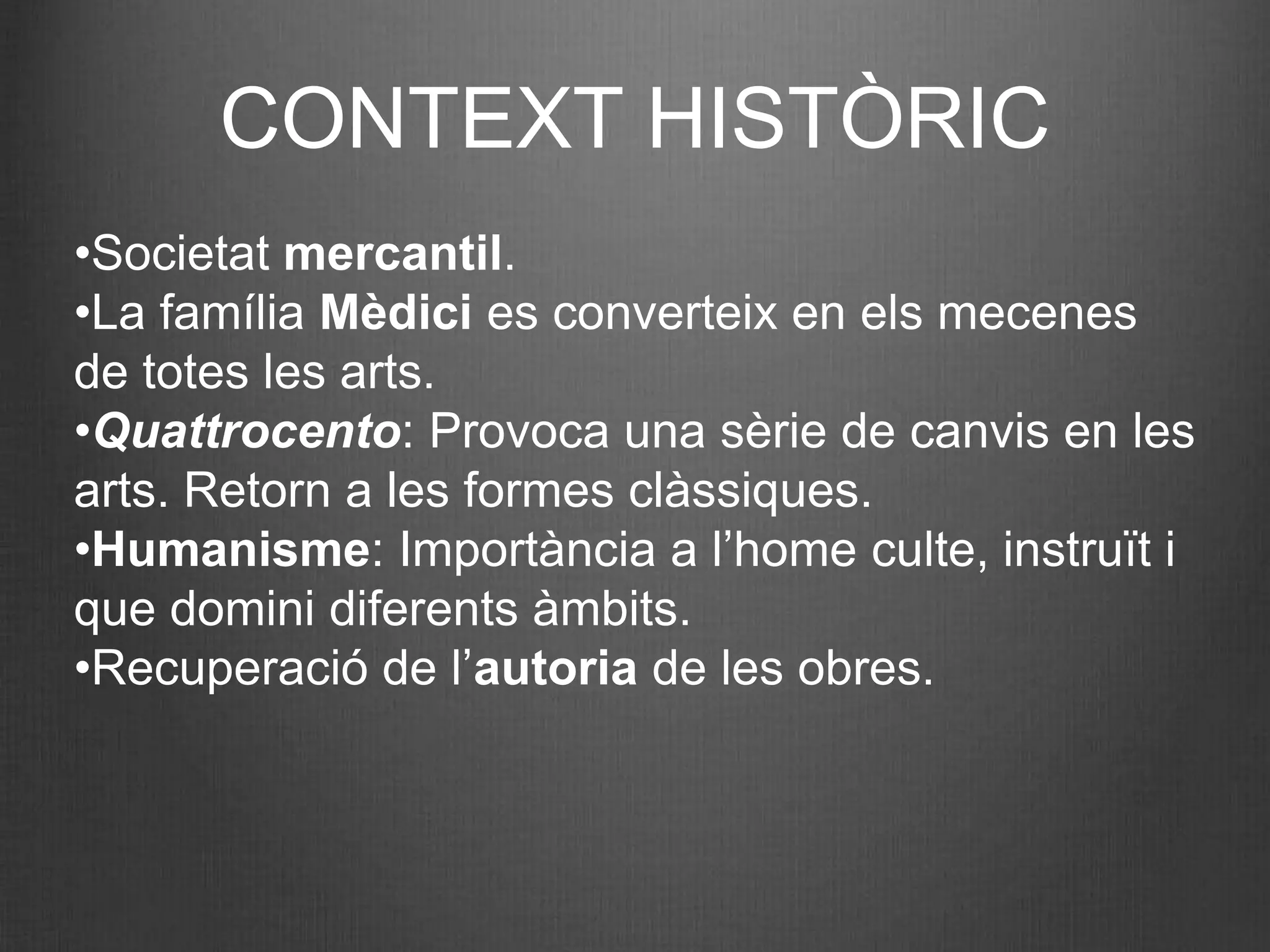 CONTEXT HISTÒRIC
•Societat mercantil.
•La família Mèdici es converteix en els mecenes
de totes les arts.
•Quattrocento: Provoca una sèrie de canvis en les
arts. Retorn a les formes clàssiques.
•Humanisme: Importància a l’home culte, instruït i
que domini diferents àmbits.
•Recuperació de l’autoria de les obres.
 