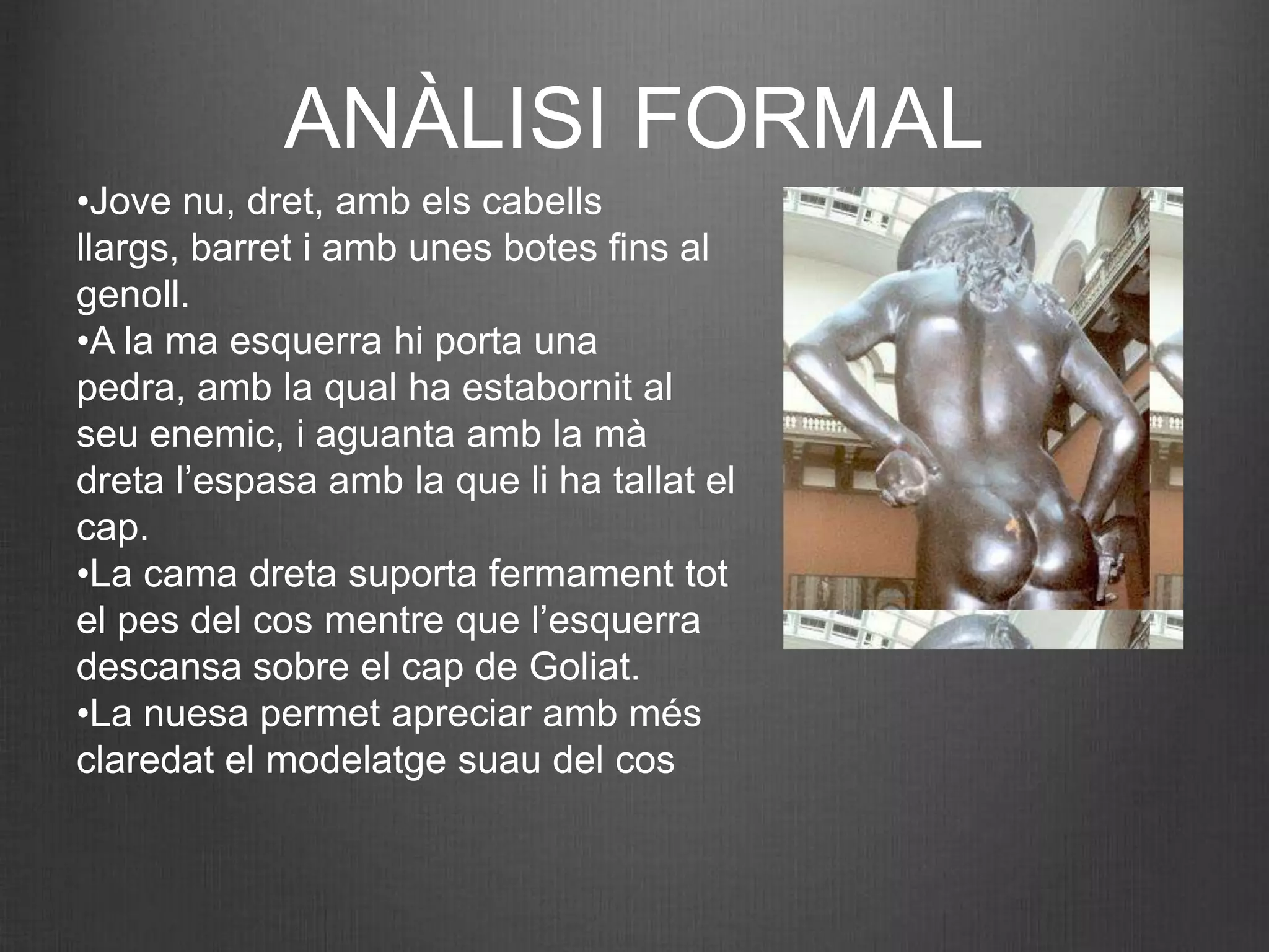 ANÀLISI FORMAL
•Jove nu, dret, amb els cabells
llargs, barret i amb unes botes fins al
genoll.
•A la ma esquerra hi porta una
pedra, amb la qual ha estabornit al
seu enemic, i aguanta amb la mà
dreta l’espasa amb la que li ha tallat el
cap.
•La cama dreta suporta fermament tot
el pes del cos mentre que l’esquerra
descansa sobre el cap de Goliat.
•La nuesa permet apreciar amb més
claredat el modelatge suau del cos
 