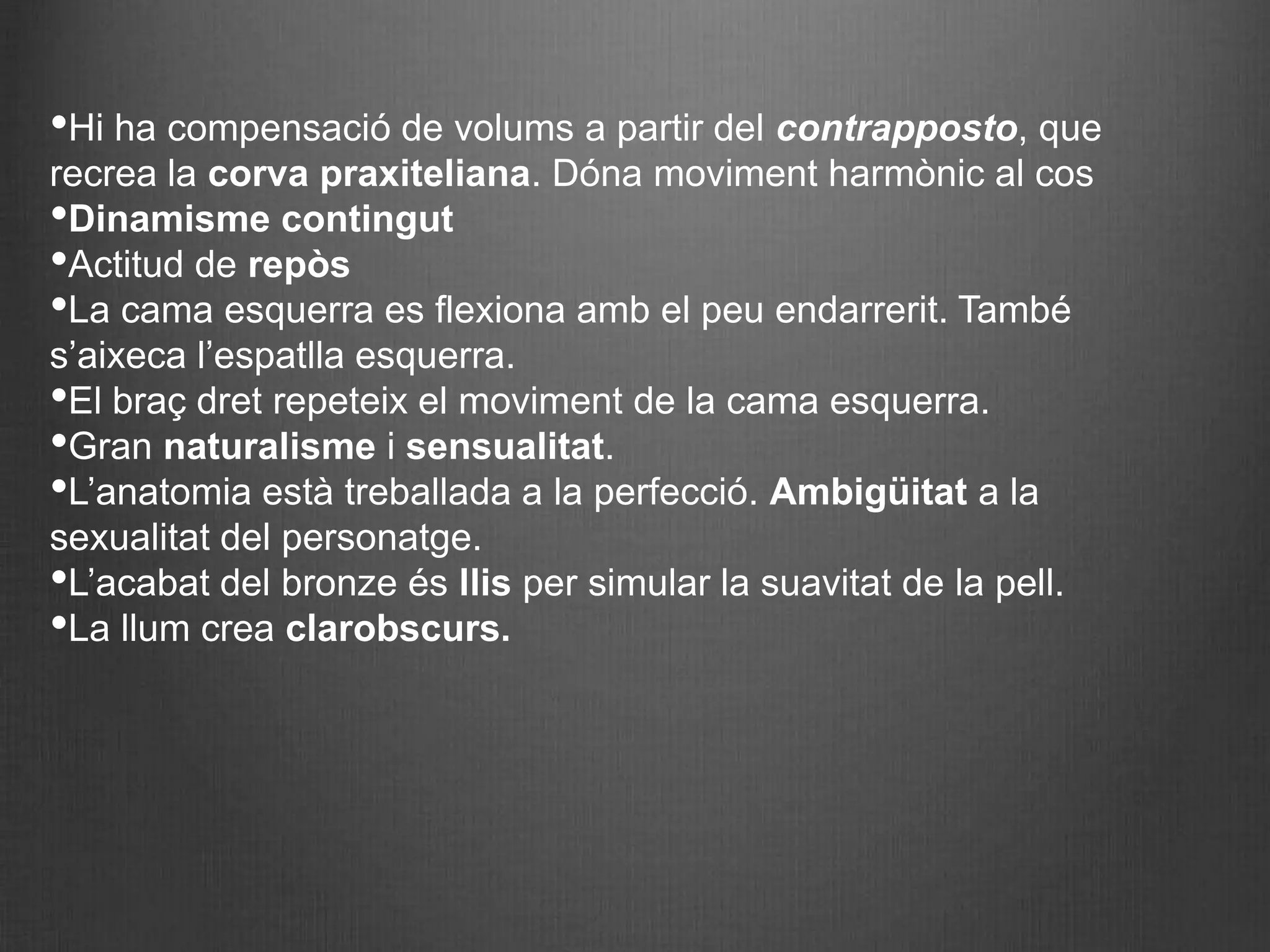 •Hi ha compensació de volums a partir del contrapposto, que
recrea la corva praxiteliana. Dóna moviment harmònic al cos
•Dinamisme contingut
•Actitud de repòs
•La cama esquerra es flexiona amb el peu endarrerit. També
s’aixeca l’espatlla esquerra.
•El braç dret repeteix el moviment de la cama esquerra.
•Gran naturalisme i sensualitat.
•L’anatomia està treballada a la perfecció. Ambigüitat a la
sexualitat del personatge.
•L’acabat del bronze és llis per simular la suavitat de la pell.
•La llum crea clarobscurs.
 