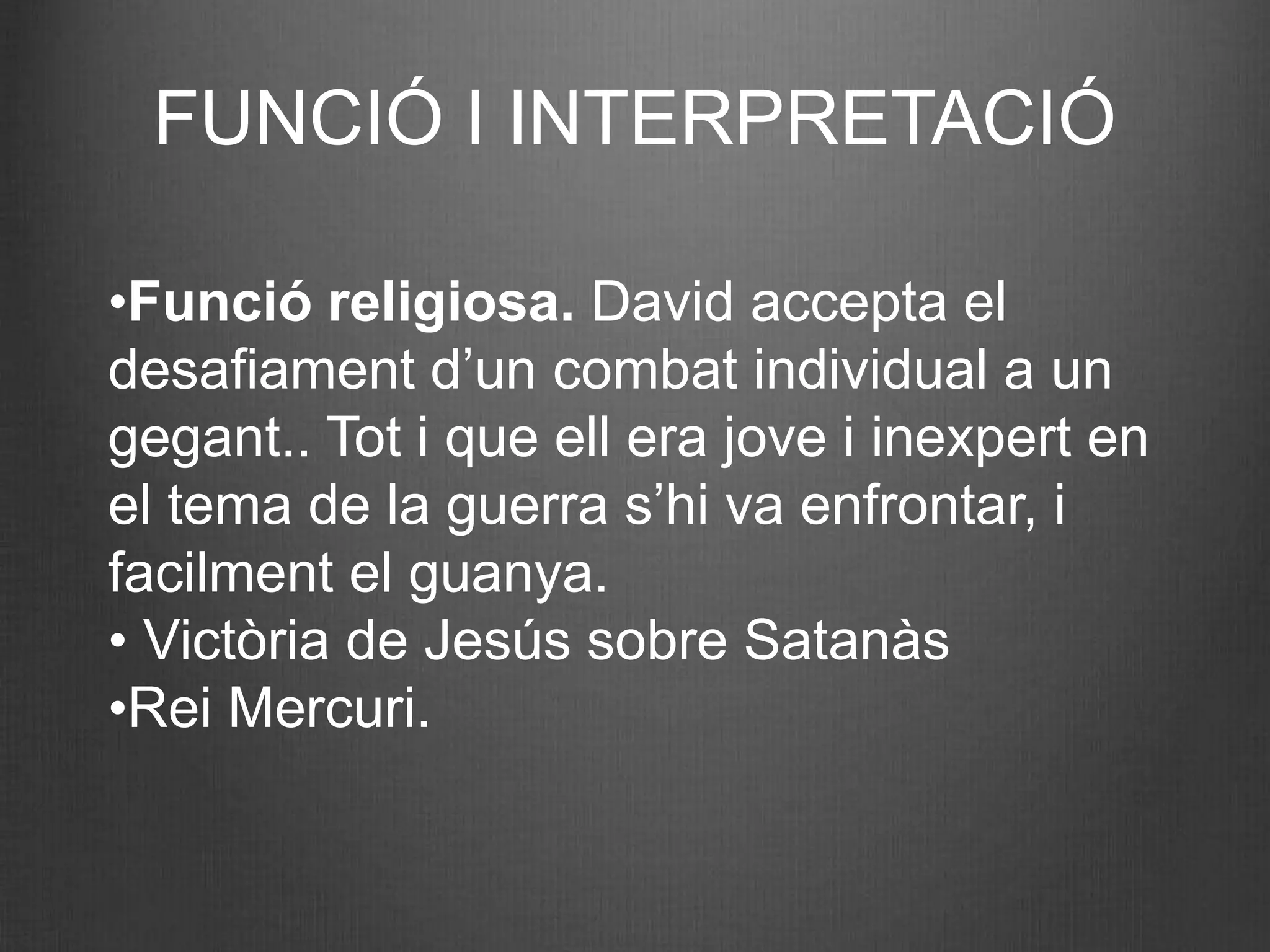 FUNCIÓ I INTERPRETACIÓ

•Funció religiosa. David accepta el
desafiament d’un combat individual a un
gegant.. Tot i que ell era jove i inexpert en
el tema de la guerra s’hi va enfrontar, i
facilment el guanya.
• Victòria de Jesús sobre Satanàs
•Rei Mercuri.
 