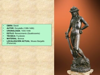 •
•
•
•
•
•
•

OBRA: David
AUTOR: Donatello (1386-1466)
CRONOLOGÍA: 1444-1446
ESTILO: Renacimiento (Quattrocento)
TÉCNICA: Fundición
MATERIAL: Bronce
LOCALIZACIÓN ACTUAL: Museo Bargello
(Florencia)

 