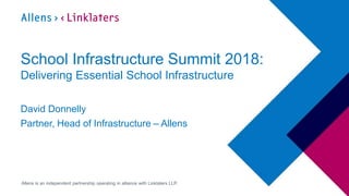 1
Allens is an independent partnership operating in alliance with Linklaters LLP.
School Infrastructure Summit 2018:
Delivering Essential School Infrastructure
David Donnelly
Partner, Head of Infrastructure – Allens
 