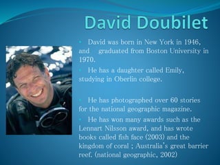 • David was born in New York in 1946,
and graduated from Boston University in
1970.
• He has a daughter called Emily,
studying in Oberlin college.
• He has photographed over 60 stories
for the national geographic magazine.
• He has won many awards such as the
Lennart Nilsson award, and has wrote
books called fish face (2003) and the
kingdom of coral ; Australia's great barrier
reef. (national geographic, 2002)
 