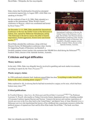 David Duke - Wikipedia, the free encyclopedia                                                Page 11 of 18




Duke claims that Swedish police thwarted an attempted
assassination against him, in August 2005, while Duke was
speaking in Sweden.[103]

On the weekend of June 8-10, 2006, Duke attended as a
speaker at the international "White World's Future"
conference in Moscow, which was coordinated and hosted
by Pavel Tulaev.[104]

On December 11-13, 2006, Duke attended the International
                    ,     ,
Conference to Review the Global Vision of the Holocaust in         International Conference to Review the
Tehran, Iran, opened by Mahmoud Ahmadinejad, stating
      ,     , p        y                       j ,       g         Global Vision of the Holocaust. Left to
"The Holocaust is the device used as the pillar of Zionist
                                          p                       right: David Duke; Gazi Hussein (Syria);
imperialism, Zionist aggression, Zionist terror and Zionist
  p                                                               Dr Rahmandost (conference chair, Society
                                                                   for Supporting People of Palestine); Jan
murder."[105]
         [1
                                                                    Bernhoff, a Swedish computer science
                                                                   teacher; Fredrick Töben, director of the
David Duke attended the conference, along with Gazi                      Adelaide Institute, Australia.
Hussein (Syria); Dr Rahmandost (conference chair, Society
for Supporting People of Palestine); Jan Bernhoff, a
Swedish computer science teacher who maintains that 300,000 Jews died during the Holocaust[106];
Fredrick Töben, director of the Adelaide Institute, Australia.

Criticism and legal difficulties
Money matters

In the early 1980s, Duke was allegedly heavily involved in gambling and stock market investments,
according to reports by the Times-Picayune.[71]

Plastic surgery claims

In 1990 syndicated columnist Jack Anderson argued Duke has done "everything to make himself look
better to the voters, including plastic surgery".[107][108]
                                                 [

Duke explained in My Awakening that he had had reconstructive surgery on his nose, which had been
broken many times.[109]

Critical publications

In Troubled Memory: Anne Levy, the Holocaust and David Duke's Louisiana[110][111] by Professor
Lawrence N. Powell, who teaches at Tulane University history department and was a founding member
of Lousiana Coalition Against Racism and Nazism, "connects the prewar and wartime experiences of
Jewish survivors to the lives they built in the United States" and depicts"story of Anne Skorecki Levy, a
Holocaust survivor who transformed the horrors of her childhood into a passionate mission to defeat the
political menace of reputed neo-Nazi and Ku Klux Klan leader David Duke." The book won three
awards.[112]




http://en.wikipedia.org/wiki/David_Duke                                                         11/22/2009
 