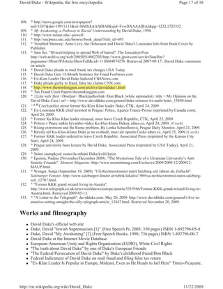 David Duke - Wikipedia, the free encyclopedia                                                     Page 17 of 18



108. ^ http://news.google.com/newspapers?
     nid=1347&dat=19911115&id=StMSAAAAIBAJ&sjid=FvwDAAAAIBAJ&pg=1232,1725352
109. ^ My Awakening, a Pathway to Racial Understanding by David Duke, 1998.
110. ^ http://www.tulane.edu/~powell/
111. ^ http://uncpress.unc.edu/browse/book_detail?title_id=695
112. ^ Troubled Memory: Anne Levy, the Holocaust and David Duke's Louisiana Info from Book Cover by
     Publisher
113. ^ Sam Ser. "Hi-tech helping to spread Web of hatred". The Jerusalem Post.
     http://web.archive.org/web/20050514082703/http://www.jpost.com/servlet/Satellite?
     pagename=JPost/JPArticle/ShowFull&cid=1110684074278. Retrieved 2007-09-17.. David Duke comments
     on article
114. ^ David Duke pleads to mail fraud, tax charges USA Today
115. ^ David Duke Gets 15-Month Sentence for Fraud FoxNews.com
116. ^ Ex-Klan Leader David Duke Indicted CBSNews.com
              p      g y           ,
117. ^ Duke pleads guilty to fraud, false tax claims CNN.com
118. ^ http://www.thesmokinggun.com/archive/davidduke1.html
119. ^ Tax Fraud Court Papers thesmokinggun.com
120. ^ {{cite web |first =Don|last= Black|authorlink=Don Black (white nationalist) | title = My Opinion on the
     David Duke Case | url = http://www.davidduke.com/general/duke-releases-irs-audit-letter_13840.html
121. ^ a b Czech police arrest former Ku Klux Klan leader Duke, ýTK, April 24, 2009.
122. ^ Ex-Louisiana KKK chief arrested in Prague: Police, Agence France-Presse (reprinted by Canada.com),
     April 24, 2009.
123. ^ Former Ku Klux Klan leader released, must leave Czech Republic, ýTK, April 25, 2009.
124. ^ Policie v Praze zatkla bývalého v dce Ku-klux-klanu Dukea, idnes.cz, April 24, 2009. (Czech)
125. ^ Rising extremism and the Roma problem, By Lenka Scheuflerová, Prague Daily Monitor, April 23, 2009.
126. ^ Bývalý šéf Ku-Klux-Klanu Duke je na svobod , musí ale opustit ýesko idnes.cz, April 25, 2009.(Czech)
127. ^ Former KKK leader ordered to leave Czech Republic, Associated Press (reprinted by the Kansas City
     Star), April 24, 2009.
128. ^ Prague university bans lecture by David Duke, Associated Press (reprinted by USA Today), April 21,
     2009.
129. ^ Státní zástupkyn zastavila stíhání Duka kv li knize
130. ^ Epstein, Nadine (November/December 2009). "The Mysterious Tale of a Ukrainian University’s Anti-
     Semitic Crusade". Moment Magazine. http://www.momentmag.com/Exclusive/2009/2009-12/200912-
     MAUP.html.
131. ^ Wenger, Sonja (September 19, 2009). "US-Rechtsextremist nutzt Salzburg seit Jahren als Zuflucht".
     Salzburger Fenster. http://www.salzburger-fenster.at/rubrik/lokales/1909/us-rechtsextremist-nutzt-salzburg-
     seit_12707.html.
132. ^ "Former KKK grand wizard living in Austria".
     http://www.telegraph.co.uk/news/worldnews/europe/austria/5319566/Former-KKK-grand-wizard-living-in-
     Austria.html. Retrieved 2009-05-13.
133. ^ "A Letter to the Telegraph". davidduke.com. May 20, 2009. http://www.davidduke.com/general/i-live-in-
     america-setting-straight-the-silly-telegraph-article_13847.html. Retrieved November 20, 2009.


Works and filmography
   „   David Duke's official web site
   „   Duke, David "Jewish Supremacism [1]" (Free Speech Pr, 2003; 350 pages) ISBN 1-892796-05-8
   „   Duke, David "My Awakening" [2] (Free Speech Books, 1998; 736 pages) ISBN 1-892796-00-7
   „   David Duke at the Internet Movie Database
   „   European-American Unity and Rights Organization (EURO), White Civil Rights
   „   "The truth about David Duke" by one of Duke's European Friends
   „   "The Federal Persecution of David Duke" by Duke's childhood friend Don Black
   „   Federal Indictment of David Duke on mail fraud and filing false tax return
   „   "Ex-Klan Leader Is Popular in Europe, Mideast, Even as He Heads to Jail Here" Times-Picayune,




http://en.wikipedia.org/wiki/David_Duke                                                              11/22/2009
 