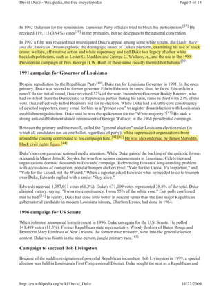 David Duke - Wikipedia, the free encyclopedia                                                 Page 5 of 18




In 1992 Duke ran for the nomination. Democrat Party officials tried to block his participation.[37] He
received 119,115 (0.94%) votes[38] in the primaries, but no delegates to the national convention.

In 1992 a film was released that investigated Duke's appeal among some white voters. Backlash: Race
and the American Dream explored the demagogic issues of Duke's p
                             p               g g                  platform, examining his use of black
                                                                         m,,          g
crime, welfare, affirmative action and white supremacy and tied Duke to a legacy of other white
      ,        ,                               p      y                      g y
backlash politicians, such as Lester G. Maddox and George C. Wallace, Jr., and the use in the 1988
Presidential campaign of Pres. George H.W. Bush of these same racially themed hot b buttons.[39]

1991 campaign for Governor of Louisiana

Despite repudiation by the Republican Party[40], Duke ran for Louisiana Governor in 1991. In the open
primary, Duke was second to former governor Edwin Edwards in votes; thus, he faced Edwards in a
runoff. In the initial round, Duke received 32% of the vote. Incumbent Governor Buddy Roemer, who
had switched from the Democratic to Republican parties during his term, came in third with 27% of the
vote. Duke effectively killed Roemer's bid for re-election. While Duke had a sizable core constituency
of devoted supporters, many voted for him as a "protest vote" to register dissatisfaction with Louisiana's
establishment politicians. Duke said he was the spokesman for the "White majority."[41] He took a
strong anti-establishment stance reminiscent of George Wallace, in the 1968 presidential campaign.

Between the primary and the runoff, called the "general election" under Louisiana election rules (
                                                                                                 (in
which all candidates run on one ballot, regardless of party), white supremacist organizations from
                                                      p y),
around the country contributed to his campaign fund.[42][43] He was also endorsed by James Meredith,
                   y                                  [

black civil rights figure.[44]
                          [44]


Duke's success garnered national media attention. While Duke gained the backing of the quixotic former
Alexandria Mayor John K. Snyder, he won few serious endorsements in Louisiana. Celebrities and
organizations donated thousands to Edwards' campaign. Referencing Edwards' long-standing problem
with accusations of corruption, popular bumper stickers read: "Vote for the Crook. It's Important," and
"Vote for the Lizard, not the Wizard." When a reporter asked Edwards what he needed to do to triumph
over Duke, Edwards replied with a smile: "Stay alive."

Edwards received 1,057,031 votes (61.2%). Duke's 671,009 votes represented 38.8% of the total. Duke
claimed victory, saying: "I won my constituency. I won 55% of the white vote." Exit polls confirmed
that he had.[14] In reality, Duke had done little better in percent terms than the first major Republican
gubernatorial candidate in modern Louisiana history, Charlton Lyons, had done in 1964.

1996 campaign for US Senate

When Johnston announced his retirement in 1996, Duke ran again for the U.S. Senate. He polled
141,489 votes (11.5%). Former Republican state representative Woody Jenkins of Baton Rouge and
Democrat Mary Landrieu of New Orleans, the former state treasurer, went into the general election
contest. Duke was fourth in the nine-person, jungle primary race.[45]

Campaign to succeed Bob Livingston

Because of the sudden resignation of powerful Republican incumbent Bob Livingston in 1999, a special
election was held in Louisiana's First Congressional District. Duke sought the seat as a Republican and



http://en.wikipedia.org/wiki/David_Duke                                                        11/22/2009
 