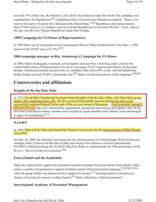 David Duke - Wikipedia, the free encyclopedia                                               Page 6 of 18



received 19% of the vote. He finished a close third, thus failing to make the runoff. His candidacy was
repudiated by the Republicans[46]. Republican Party Chairman Jim Nicholson remarked: "There is no
room in the party of Lincoln for a Klansman like David Duke."[46] Republican state representative
David Vitter (now a U.S. Senator) went on to defeat Republican ex-Governor David C. Treen. Also in
the race was the New Orleans Republican leader Rob Couhig.

1999 Campaign for US House of Representatives

In 1999 Duke ran for Louisiana's First Congressional District. Duke finished third in the May 1, 1999
election with 28,059 votes (19.15%).[47]

2004 campaign manager to Roy Armstrong's Campaign for US House

In 2004, Duke's bodyguard, roommate, and longtime associate Roy Armstrong made a bid for the
United States House of Representatives to serve Louisiana's First Congressional District. In the open
primary Armstrong finished second in the six candidate field with 6.69% of the vote but Republican
Bobby Jindal received 78.40% winning the seat.[48] Duke was the head advisor of the campaign.[49][50]

Controversies and affiliations
Knights of the Ku Klux Klan

In 1974, David Duke founded the Louisiana-based Knights of the Ku Klux Klan, a Ku Klux Klan group,
         ,                                             g                         ,
shortly after graduating from LSU. He first received broad public attention during this time, as he
       y       g        g                                  p                      g         ,
successfully marketed himself in the mid-1970s as a new brand of Klansman — well-groomed, engaged,
            y
and professional. Duke also reformed the organization, promoting nonviolence and legality, and, for the
first time in the Klan's history, women were accepted as equal members and Catholics were encouraged
to apply for membership.[51]

NAAWP

In 1980, Duke left the Klan and formed the National Association for the Advancement of White People
       ,
(NAAWP).

On May 20, 2004, the National Association for the Advancement of Colored People (NAACP) became
outraged when it discovered that David Duke had chosen New Orleans to host his International
NAAWP Conference during the NAACP's Big Easy Rally to commemorate the 50th anniversary of the
Brown v. Board of Education decision.[52]

Ernst Zündel and the Zundelsite

Duke has expressed his support for prominent German-Canadian Holocaust denier Ernst Zündel. Duke
makes a number of statements in support of Zündel and his Holocaust denial campaign.[53][54][55][56]
After the aging Zündel was deported from Canada to Germany[57] and imprisoned in Germany on
charges of inciting the masses to ethnic hatred,[58] Duke called him a "political prisoner."

Interregional Academy of Personnel Management



http://en.wikipedia.org/wiki/David_Duke                                                       11/22/2009
 