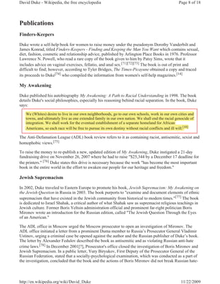 David Duke - Wikipedia, the free encyclopedia                                                     Page 8 of 18



Publications
Finders-Keepers

Duke wrote a self-help book for women to raise money under the pseudonym Dorothy Vanderbilt and
James Konrad, titled Finders-Keepers - Finding and Keeping the Man You Want which contains sexual,
diet, fashion, cosmetic and relationship advice, published by Arlington Place Books in 1976. Professor
Lawrence N. Powell, who read a rare copy of the book given to him by Patsy Sims, wrote that it
includes advice on vaginal exercises, fellatio, and anal sex.[71][72][73] The book is out of print and
difficult to find; however, according to Tyler Bridges, The Times-Picayune obtained a copy and traced
its proceeds to Duke[74] who compiled the information from women's self-help magazines.[14]

My Awakening

Duke published his autobiography My Awakening: A Path to Racial Understanding in 1998. The book
details Duke's social philosophies, especially his reasoning behind racial separation. In the book, Duke
says:

   We (Whites) desire to live in our own neighborhoods, go to our own schools, work in our own cities and
       (        )                            g          ,g                       ,
   towns, and ultimately live as one extended family in our own nation. We shall end the racial genocide of
         ,             y                            y                                             g
   integration. We shall work for the eventual establishment of a separate homeland for African
   Americans, so each race will be free to pursue its own destiny without racial conflicts and ill will.[10]
                                                                                                   w [10]

The Anti-Defamation League (ADL) book review refers to it as containing racist, antisemitic, sexist and
homophobic views.[75]

To raise the money to re-publish a new, updated edition of My Awakening, Duke instigated a 21-day
fundraising drive on November 26, 2007 where he had to raise "$25,344 by a December 17 deadline for
the printers." [76] Duke states this drive is necessary because the work "has become the most important
book in the entire world in the effort to awaken our people for our heritage and freedom."

Jewish Supremacism

In 2002, Duke traveled to Eastern Europe to promote his book, Jewish Supremacism: My Awakening on
the Jewish Question in Russia in 2003. The book purports to "examine and document elements of ethnic
supremacism that have existed in the Jewish community from historical to modern times."[77] The book
is dedicated to Israel Shahak, a critical author of what Shahak saw as supremacist religious teachings in
Jewish culture. Former Boris Yeltsin administration official and prominent far-right politician Boris
Mironov wrote an introduction for the Russian edition, called "The Jewish Question Through the Eyes
of an American."

The ADL office in Moscow urged the Moscow prosecutor to open an investigation of Mironov. The
ADL office initiated a letter from a prominent Duma member to Russia’s Prosecutor General Vladimir
Ustinov, urging a criminal case be opened against the author and the Russian publisher of Duke’s book.
The letter by Alexander Fedulov described the book as antisemitic and as violating Russian anti-hate
crime laws.[78] In December 2001[?], Prosecutor's office closed the investigation of Boris Mironov and
Jewish Supremacism. In a public letter, Yury Biryukov, First Deputy of the Prosecutor General of the
Russian Federation, stated that a socially-psychological examination, which was conducted as a part of
the investigation, concluded that the book and the actions of Boris Mironov did not break Russian hate-



http://en.wikipedia.org/wiki/David_Duke                                                             11/22/2009
 