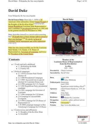 David Duke - Wikipedia, the free encyclopedia                                                   Page 1 of 18




David Duke
From Wikipedia, the free encyclopedia

David Ernest Duke (born July 1, 1950) is an
                      (        y ,       )                                David Duke
American white nationalist, former Grand Wizard of
the Knights of the Ku Klux Klan,[3][4][5][6][7][8]
        g                          ,[
former Republican Louisiana State Representative,
          p                             p          ,
and a candidate in presidential primaries in 1992 and
                    p            p
in the general election for President in 1988.

Duke describes himself as a racial realist asserting
                                                   g
that "all people have a basic human right to preserve
   t         p
their own heritage".[9] He speaks in favor of
           h     g [9]      p
voluntary racial segregation and white separatism.
[10][11][12]


Duke has also unsuccessfully run for the Louisiana
                             y
State Senate, U.S. Senate, U.S. House of
            ,             ,
Representatives, Governor of Louisiana, and twice
   p            ,
for President of the United States.
                                                                David Duke in Flanders, Belgium, 2008

Contents                                                                 Member of the
                                                               Louisiana House of Representatives
     „   1 Youth and early adulthood                                  from the 81st district
            „ 1.1 Reforming the KKK                                       In office
            „ 1.2 Family life                                            1989 – 1992
                                                        Preceded by Chuck Cusimano
     „   2 Political campaigns
            „ 2.1 1979 Louisiana State Senate
                                                        Succeeded by David Vitter
               District 10
            „ 2.2 1988 Presidential Campaigns           Born            1 July 1950
            „ 2.3 1989: Successful run in special                            Tulsa, Oklahoma
               election for Louisiana House seat        Political party Democratic
            „ 2.4 1990 campaign for U.S. Senate                         (until 1988)
            „ 2.5 1992 Republican Party presidential                    Republican (while holding office)[1]
               candidate                                Spouse(s)       Chloê Eleanor Hardin (m. 1974, div.
            „ 2.6 1991 campaign for Governor of                         1984)
               Louisiana                                Children        Erika Duke
            „ 2.7 1996 campaign for US Senate                           Kristin Duke
            „ 2.8 Campaign to succeed Bob
                                                        Residence            Mandeville, Louisiana
               Livingston
            „ 2.9 1999 Campaign for US House of
                                                        Occupation     Academic, author, political activist
               Representatives                          Religion       Christianity[2]
                                                                                   [
            „ 2.10 2004 campaign manager to Roy         Website        http://www.davidduke.com
               Armstrong's Campaign for US House
     „   3 Controversies and affiliations
            „ 3.1 Knights of the Ku Klux Klan
            „ 3.2 NAAWP

                                                                                                EXHIBIT
                                                                                                  17
http://en.wikipedia.org/wiki/David_Duke                                                          11/22/2009
 