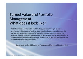 Earned Value and Portfolio 
Management ‐
What does it look like?
Presented by David Dunning, Professional Services Director, CPS
With the release of the P3O® Best Practice guidance through its first 
anniversary, the release of MoP, and the continual necessity to focus on the 
right projects and programmes for scarce business resources, how do the 
enablers for portfolio management help us with Earned Value Management as 
a set of delivery controls? How do I get on the road to this and how can I make 
a case to a sceptical organisation?
P3O® and MoP® are Registered Trade Marks of the Office of Government Commerce.
 