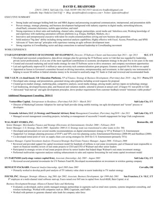 DAVID E. BRADFORD
2263 S. 2200 E. Salt Lake City, Utah, 84109 ▪ 801.502.1931 ▪ david.eric.bradford@gmail.com
LinkedIn: http://linkd.in/12mUUiQ ▪ Blog: davidebradford.wordpress.com ▪ Twitter: @davidebradford
EXECUTIVE SUMMARY
• Strong leader and manager holding both law and MBA degrees and possessing exceptional communication, interpersonal, and presentation skills
• Proven strategy, strategic planning, and business development background with industry expertise in digital media, networking/telecom,
cloud/SaaS, consumer electronics, mobile apps/wireless, and retail
• Strong experience in direct sales and marketing, channel sales, strategic partnerships, social media and Salesforce.com; Working knowledge of
and experience with marketing automation software platforms (e.g. Eloqua, HubSpot, Marketo, etc.)
• Innovative and entrepreneurial executive with talent for results-oriented problem solving and new business idea generation
• Solid analytics/”big data” ability including strong statistical analysis capabilities; Highly effective with Excel, Access, PowerPoint, and SPSS
• Advocate of “learn start-up” principles with experience running an agile software development team
• Strong expertise in Crowdfunding sector and deep connections to national leadership in Crowdfunding movement
WORK EXPERIENCE
UTAH GOVERNOR'S OFFICE OF ECONOMIC DEVELOPMENT, Director, IT/Software Cluster and Innovation Sept 2011 – Apr 2013 SLC, UT
• Developed and executed comprehensive, data-driven strategic plan for growing the IT/Software sector in Utah that was regarded by leadership,
private sector professionals, et al as one of the most significant contributions to economic development strategy in the past five to ten years in the state
• Created and executed marketing and social media strategy for state IT/Software sector to drive awareness and company recruitment opportunities
• Led and significantly improved $1.6 million/yr state university tech commercialization grant program; Grantees acquired 10x in follow-on capital
• Appointed as liaison to Governor's committee focused on driving innovation, entrepreneurship, and investment; in that capacity was instrumental in
helping to secure $4 million in federal stimulus money to be invested in seed/early-stage VC funds in Utah and reviewed and recommended funds
THE V.I.E.W. (A cloud-based, 3-D Education Platform), VP of Finance, Strategy & Business Development, (Part-time) June 2010 – Aug 2011 Provo, UT
• Developed sales strategy and presentations, generated strong sales pipeline including several requests for proposal
• Created go-to-market strategy, marketing plan, competitive analysis, social media strategy, pricing model, and key inputs on technology strategy
• Led fundraising, developed business plan, and financial and valuation models; selected to present at annual conf. of largest VC non-profit in Utah
• Advocated “lead start-up” and agile development principles; drove product requirements from customer feedback toward “minimum viable product”
Additional Management Consulting 2010-11
VentureBlue Capital, Entrepreneur in Residence, (Part-time) Feb 2011 – March 2011 Salt Lake City, UT
• Director of Marketing/Customer Adoption for start-up SaaS provider doing mobile training; ran agile development and “scrum” process w/
developers
Granada Advisors, LLC (A Strategy and Financial Advisory firm) Management Consultant, (Part-time) Aug2010 – Jan 2011 Salt Lake City, UT
• Managed several management consulting projects, including co-management of successful 3-month engagement for large Utah conglomerate
WAL-MART STORES, INC. Bentonville, AR
Senior Manager, Merchandise Finance and Strategy (Electronics & Entertainment), October 2008 – February 2010
Senior Manager, U.S. Strategy, March 2008 - September 2008 (U.S. Strategy team was transitioned to other teams in Oct. '08)
• Developed and presented over several months recommendations on digital entertainment strategy to VP in Walmart U.S. Entertainment
• Supported 3-yr strategic planning processes of SVP’s and VP's over two planning cycles; Entertainment/Electronics (2008-09) and Hardlines (2008)
• Co-developed initial point of view on supply chain cost saving strategies for 2010 for U.S. Entertainment (primarily TV's)
Finance Manager, Capital Investment Analysis (Treasury)/Strategic Real Estate Finance Manager, August 2006 - February 2008
• Reviewed and provided support for capital investment model for hundreds of millions in real estate investments; part of financial team responsible to
report on financial monthly review of real estate projects to CEO and CFO of Walmart and other senior leaders
• Participated in strategic review of real estate projects driven by senior leaders that helped shape Walmart's real estate investment strategy
• Performed multivariate regression analyses seeking enhancements to sales and expense forecasting for real estate capital investment model
UV PARTNERS (early-stage venture capital firm), Associate (Internship), July 2005 - August 2005 Salt Lake City, UT
• Reviewed several potential investments for UV Partners Fund III; Developed recommendation on investment in wireless gaming company
HEWLETT-PACKARD, Financial Analyst Internship, April 2005-June 2005 Corvallis, OR
• Primarily worked to develop profit pool analysis of TV industry value chain to assist leadership in TV market strategy
FOUND, INC. Manager, Strategic Alliances, Aug 2001-Apr 2002; Associate, Business Development, Apr 1999-July 2001 San Francisco, CA / SLC, UT
8th
employee at a multi-channel retail software start-up; Execs raised over $45 mm in capital from Accel-KKR, Bain Capital, et al.
Business Development/Strategic Alliances/Channel Sales and Marketing
• Evaluated, co-developed, and/or jointly managed strategic partnerships in segments such as retail store systems, systems integration consulting, and
wireless technology. Worked with companies such as: IBM, Cognizant, and FedEx
• Worked with partners to generate channel sales leads for company sales force
 