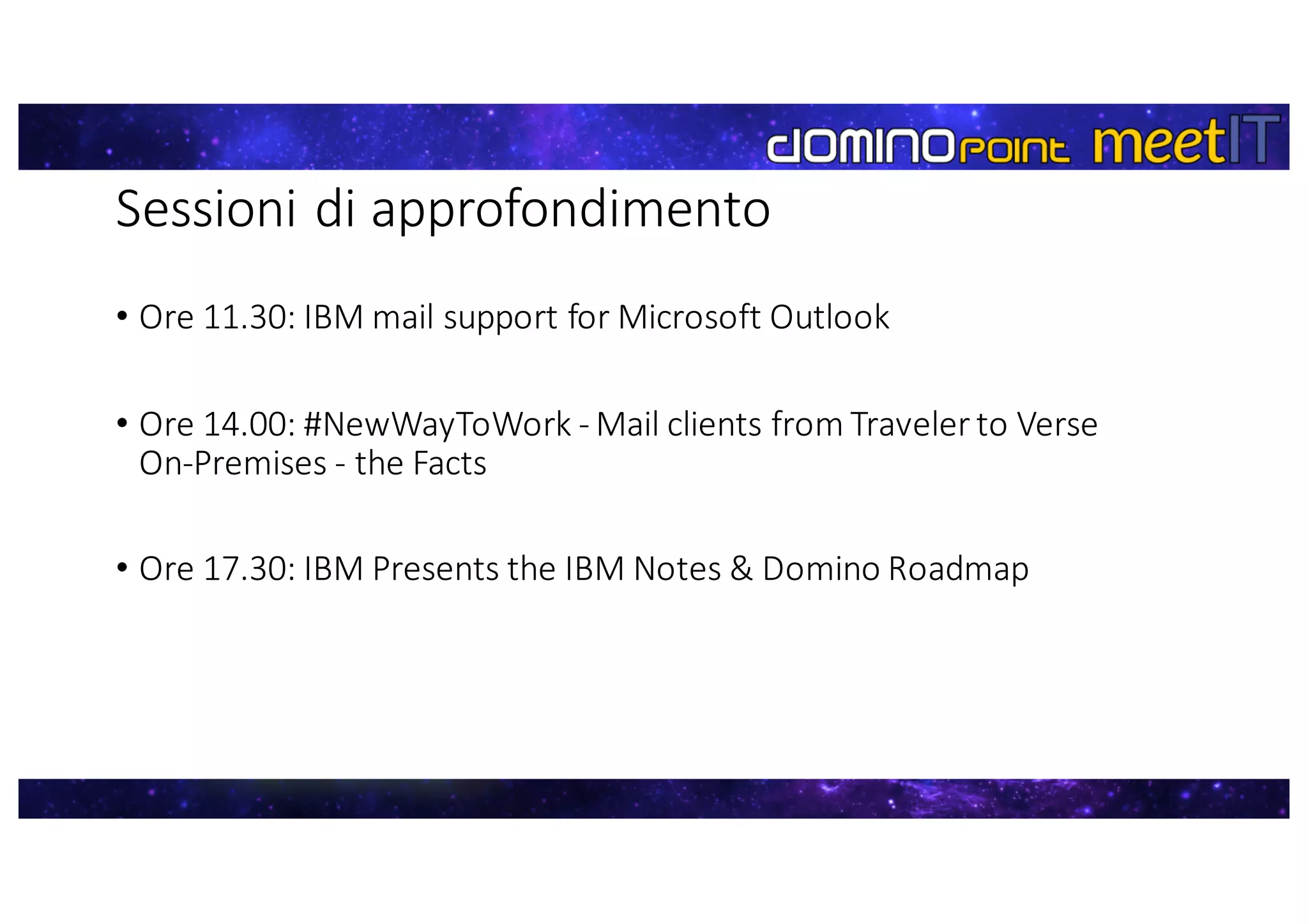 Sessioni	di	approfondimento
• Ore	11.30:	IBM	mail	support for	Microsoft	Outlook
• Ore	14.00:	#NewWayToWork - Mail	clients	from	Traveler to	Verse	
On-Premises - the	Facts
• Ore	17.30:	IBM	Presents the	IBM	Notes	&	Domino	Roadmap
 