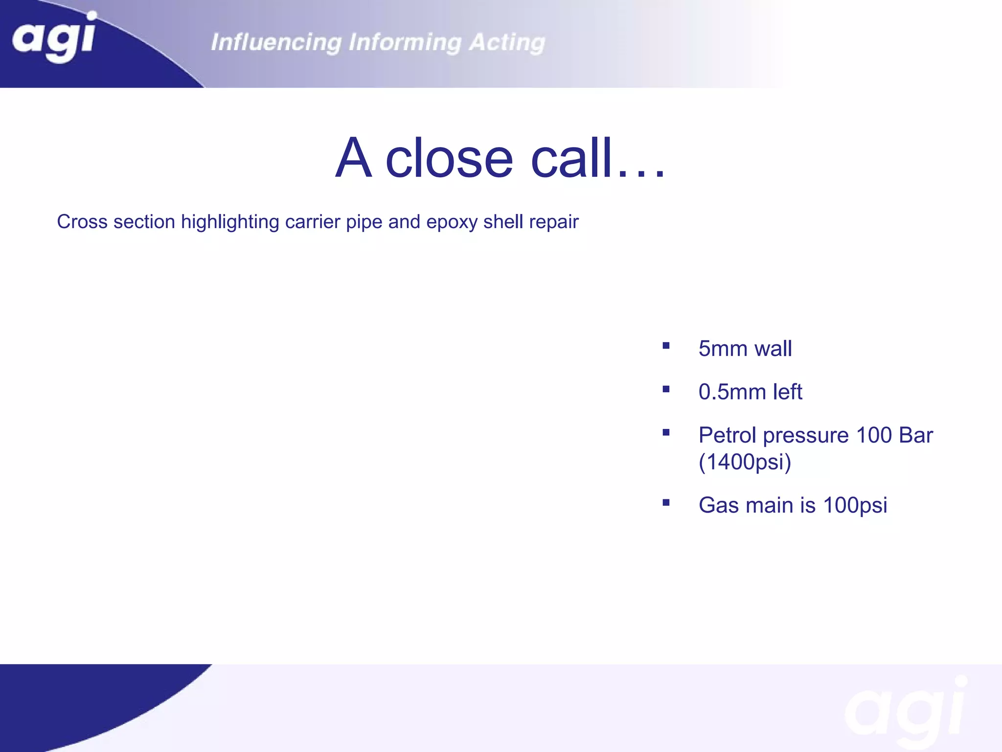 A close call…
Cross Cut-out showing carrier pipepipe epoxy shell shell repair
section highlighting carrier and and epoxy repair



5mm wall



0.5mm left



Petrol pressure 100 Bar
(1400psi)



Gas main is 100psi

 