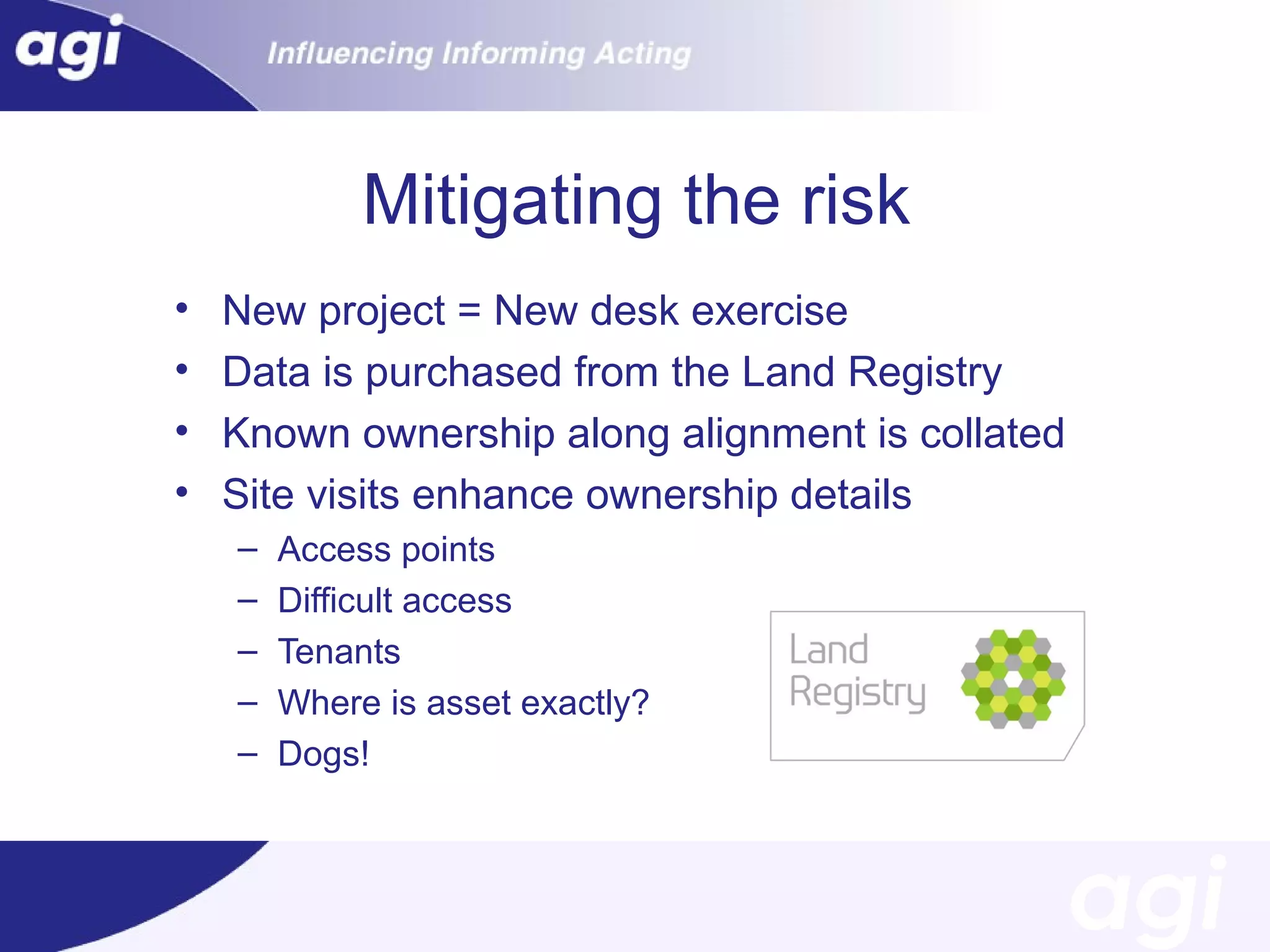 Mitigating the risk
•
•
•
•

New project = New desk exercise
Data is purchased from the Land Registry
Known ownership along alignment is collated
Site visits enhance ownership details
–
–
–
–
–

Access points
Difficult access
Tenants
Where is asset exactly?
Dogs!

 
