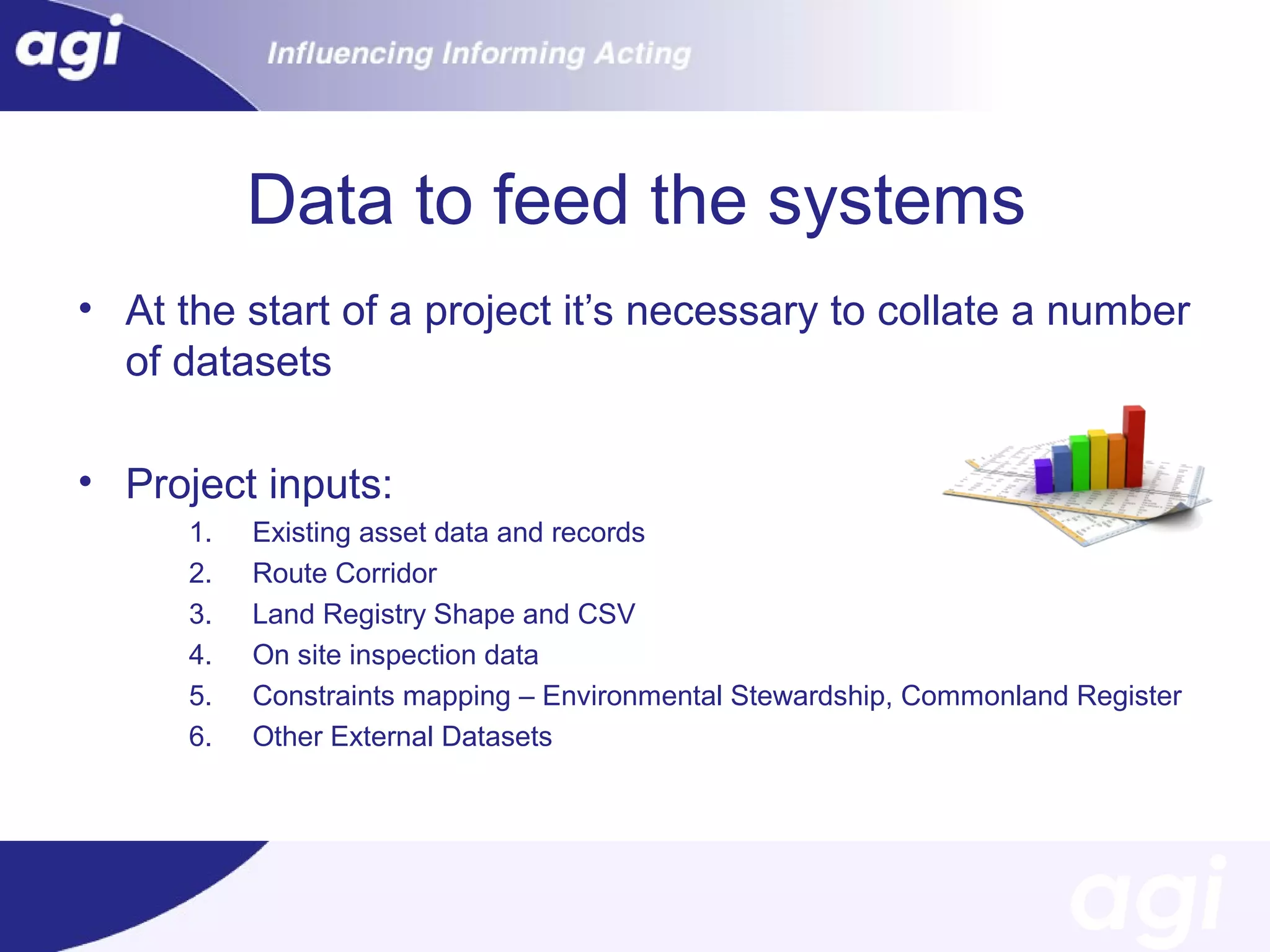 Data to feed the systems
• At the start of a project it’s necessary to collate a number
of datasets
• Project inputs:
1.
2.
3.
4.
5.
6.

Existing asset data and records
Route Corridor
Land Registry Shape and CSV
On site inspection data
Constraints mapping – Environmental Stewardship, Commonland Register
Other External Datasets

 