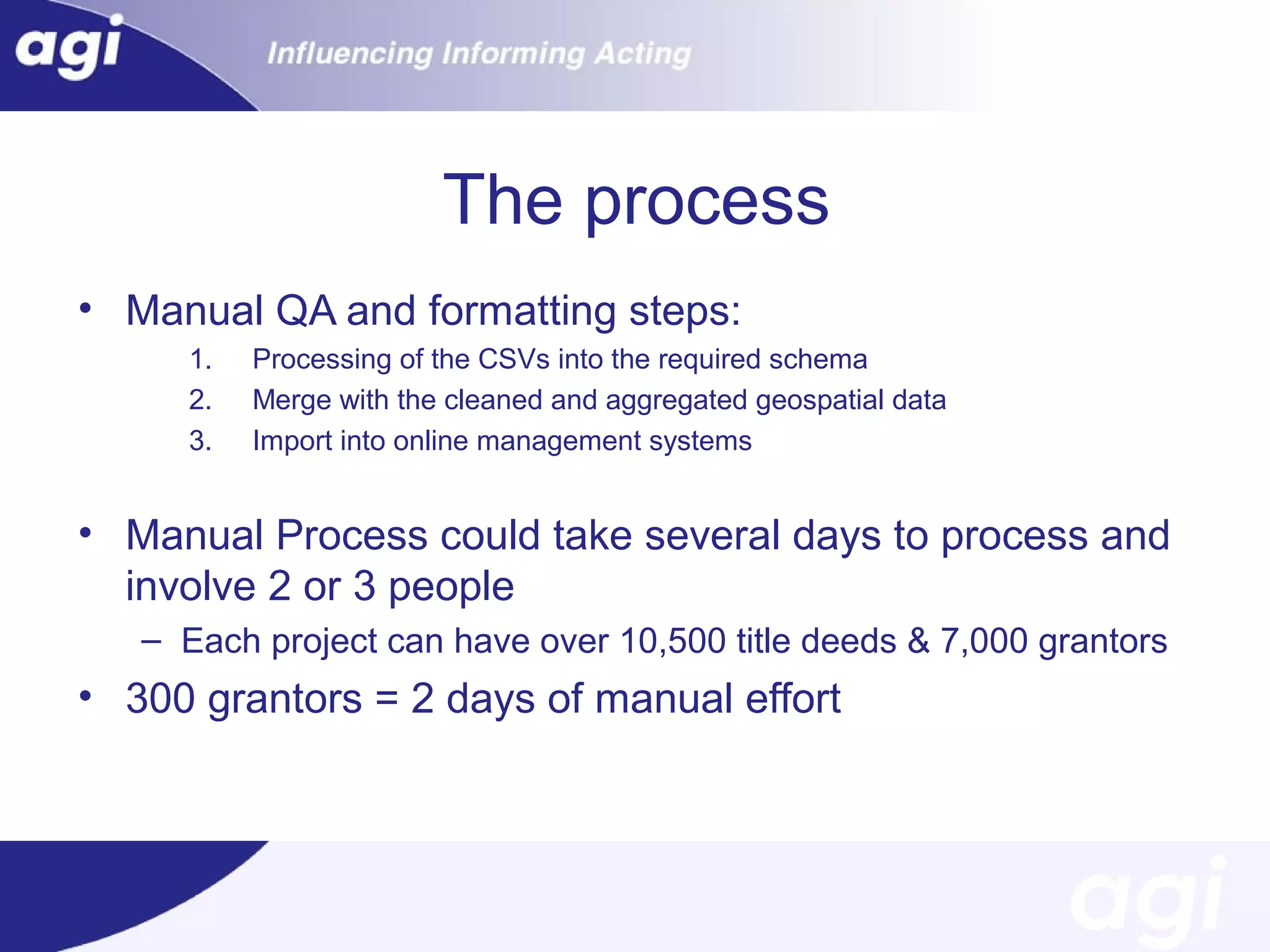 The process
• Manual QA and formatting steps:
1.
2.
3.

Processing of the CSVs into the required schema
Merge with the cleaned and aggregated geospatial data
Import into online management systems

• Manual Process could take several days to process and
involve 2 or 3 people
– Each project can have over 10,500 title deeds & 7,000 grantors

• 300 grantors = 2 days of manual effort

 