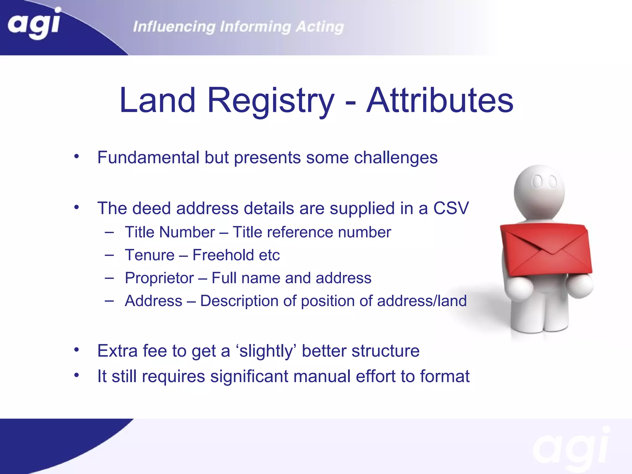 Land Registry - Attributes
•

Fundamental but presents some challenges

•

The deed address details are supplied in a CSV
–
–
–
–

•
•

Title Number – Title reference number
Tenure – Freehold etc
Proprietor – Full name and address
Address – Description of position of address/land

Extra fee to get a ‘slightly’ better structure
It still requires significant manual effort to format

 