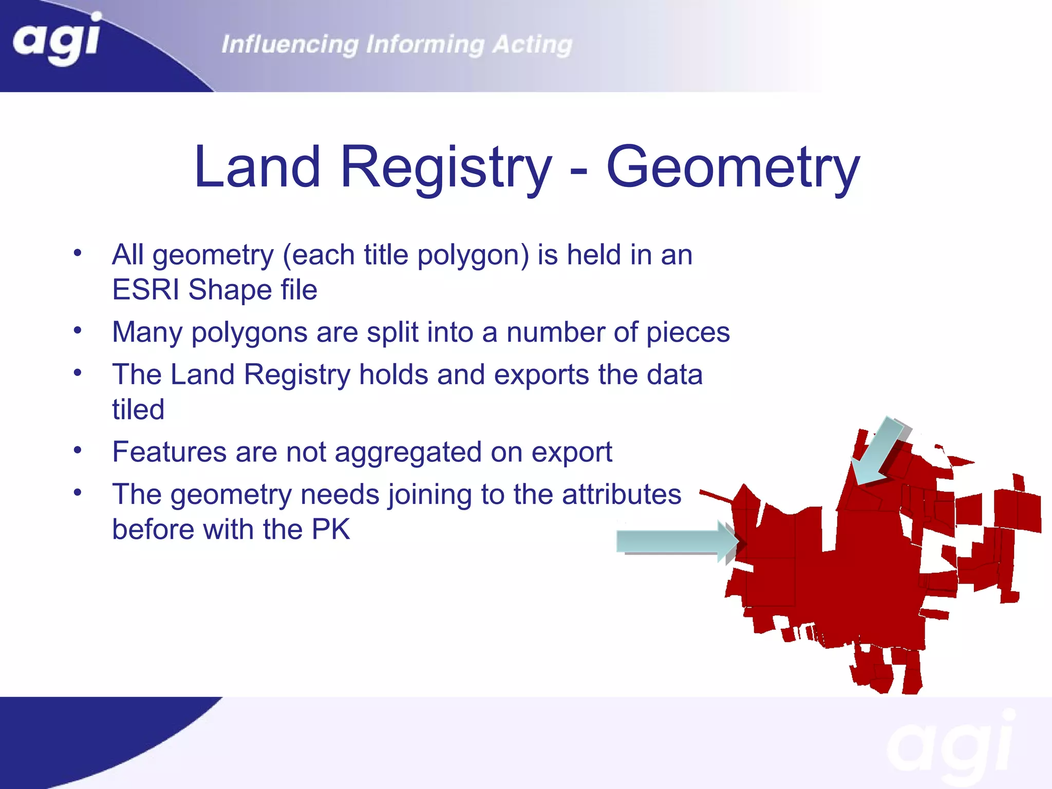 Land Registry - Geometry
•
•
•
•
•

All geometry (each title polygon) is held in an
ESRI Shape file
Many polygons are split into a number of pieces
The Land Registry holds and exports the data
tiled
Features are not aggregated on export
The geometry needs joining to the attributes
before with the PK

 