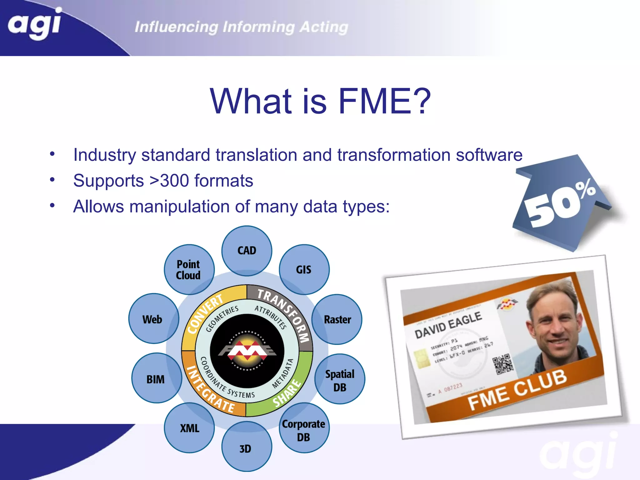 What is FME?
•
•
•

Industry standard translation and transformation software
Supports >300 formats
Allows manipulation of many data types:

 