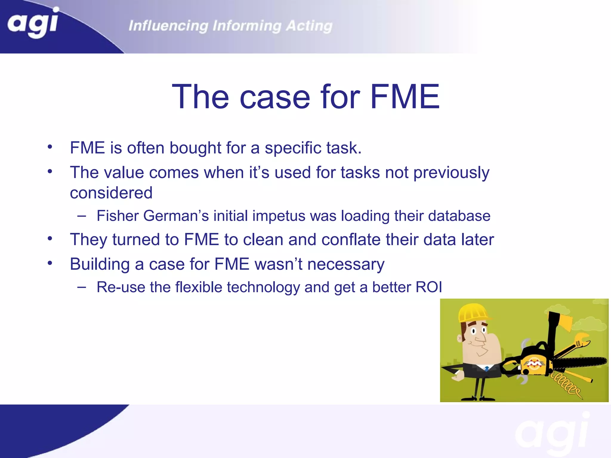 The case for FME
•
•

FME is often bought for a specific task.
The value comes when it’s used for tasks not previously
considered
– Fisher German’s initial impetus was loading their database

•
•

They turned to FME to clean and conflate their data later
Building a case for FME wasn’t necessary
– Re-use the flexible technology and get a better ROI

 