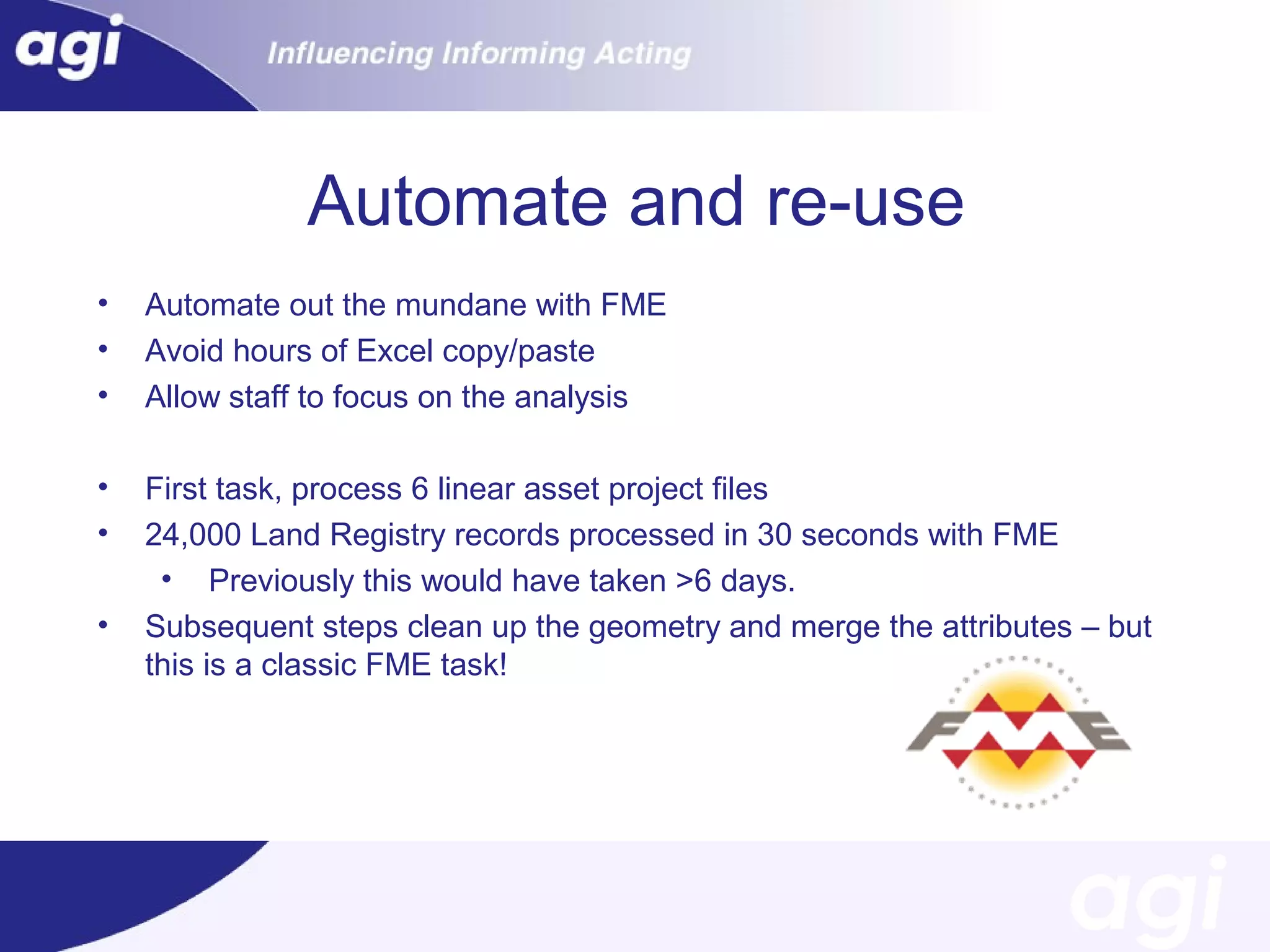 Automate and re-use
•
•
•

Automate out the mundane with FME
Avoid hours of Excel copy/paste
Allow staff to focus on the analysis

•
•

First task, process 6 linear asset project files
24,000 Land Registry records processed in 30 seconds with FME
• Previously this would have taken >6 days.
Subsequent steps clean up the geometry and merge the attributes – but
this is a classic FME task!

•

 