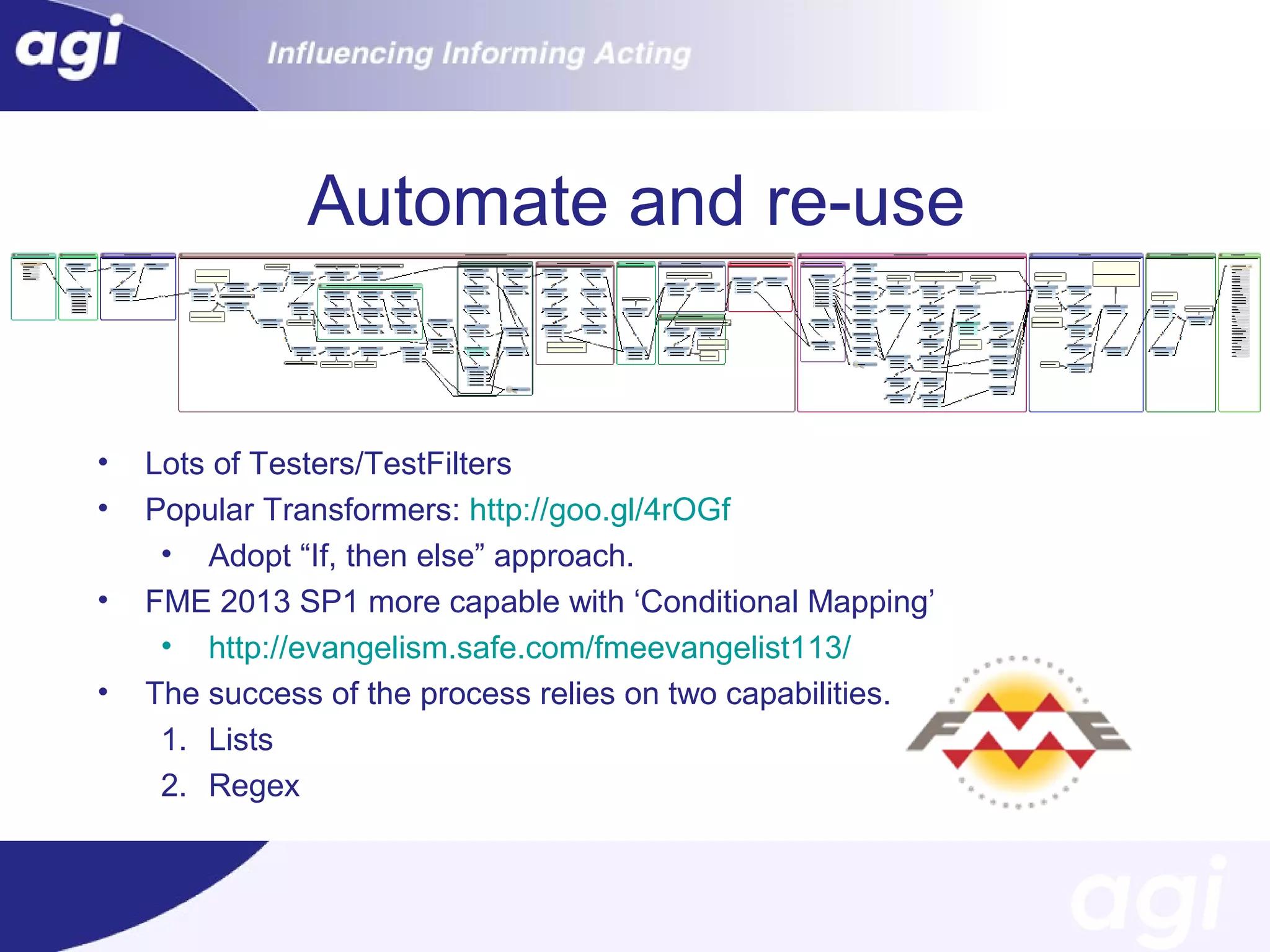 Automate and re-use

•
•
•
•

Lots of Testers/TestFilters
Popular Transformers: http://goo.gl/4rOGf
• Adopt “If, then else” approach.
FME 2013 SP1 more capable with ‘Conditional Mapping’
• http://evangelism.safe.com/fmeevangelist113/
The success of the process relies on two capabilities.
1. Lists
2. Regex

 