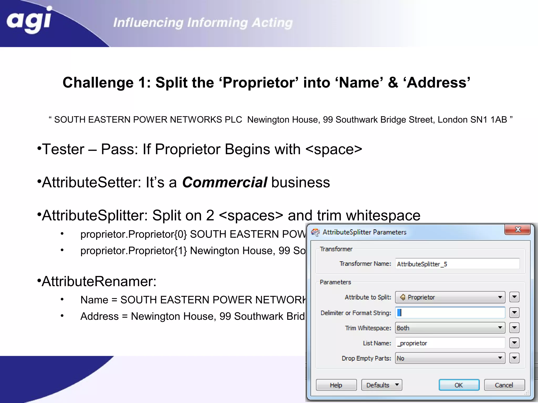 Challenge 1: Split the ‘Proprietor’ into ‘Name’ & ‘Address’
“ SOUTH EASTERN POWER NETWORKS PLC Newington House, 99 Southwark Bridge Street, London SN1 1AB ”

•Tester – Pass: If Proprietor Begins with <space>
•AttributeSetter: It’s a Commercial business
•AttributeSplitter: Split on 2 <spaces> and trim whitespace
•

proprietor.Proprietor{0} SOUTH EASTERN POWER NETWORKS PLC

•

proprietor.Proprietor{1} Newington House, 99 Southwark Bridge Street, London SN1 1AB

•AttributeRenamer:
•

Name = SOUTH EASTERN POWER NETWORKS PLC

•

Address = Newington House, 99 Southwark Bridge Street, London SN1 1AB

 