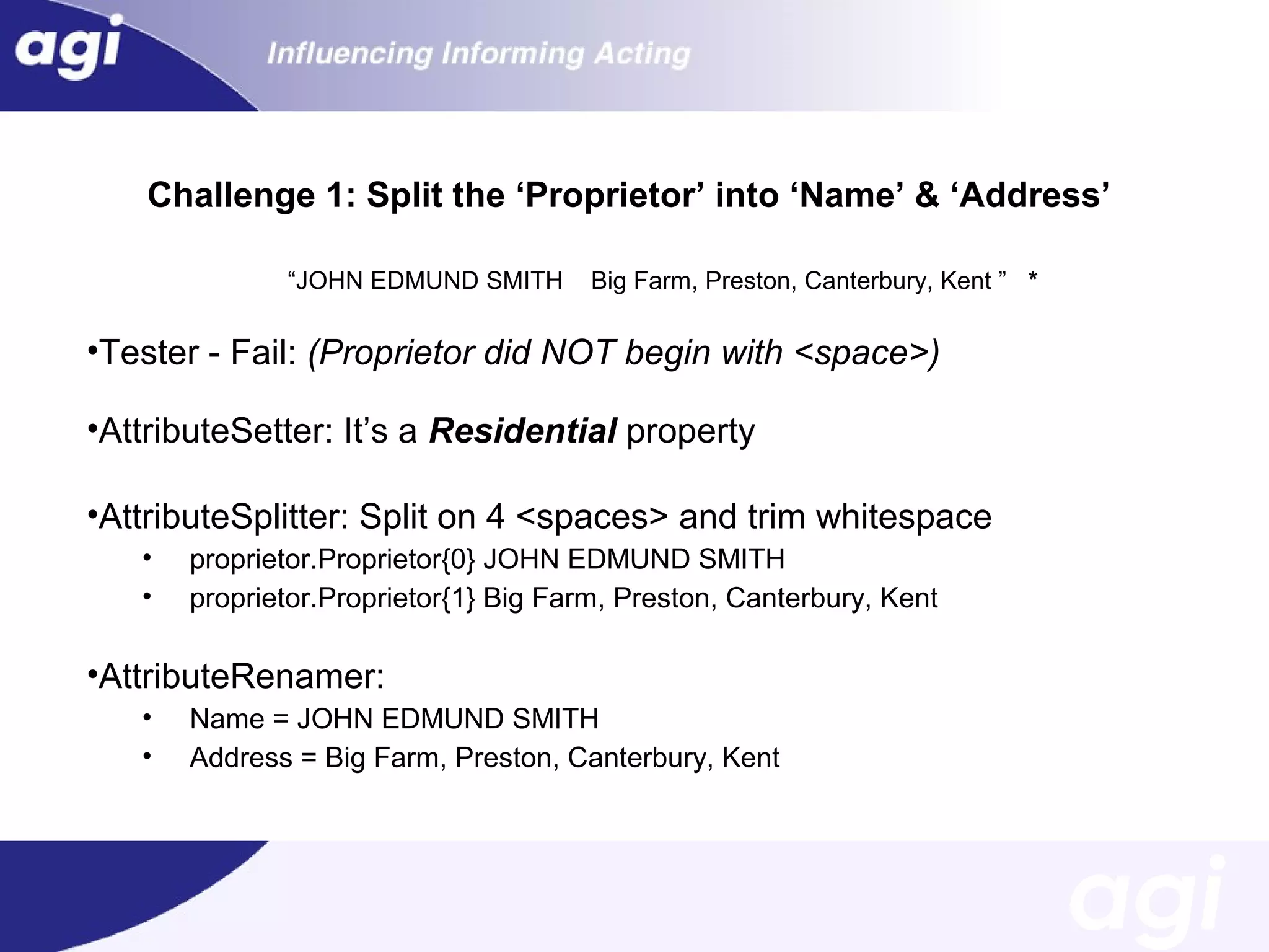 Challenge 1: Split the ‘Proprietor’ into ‘Name’ & ‘Address’
“JOHN EDMUND SMITH

Big Farm, Preston, Canterbury, Kent ” *

•Tester - Fail: (Proprietor did NOT begin with <space>)
•AttributeSetter: It’s a Residential property
•AttributeSplitter: Split on 4 <spaces> and trim whitespace
•
•

proprietor.Proprietor{0} JOHN EDMUND SMITH
proprietor.Proprietor{1} Big Farm, Preston, Canterbury, Kent

•AttributeRenamer:
•
•

Name = JOHN EDMUND SMITH
Address = Big Farm, Preston, Canterbury, Kent

 