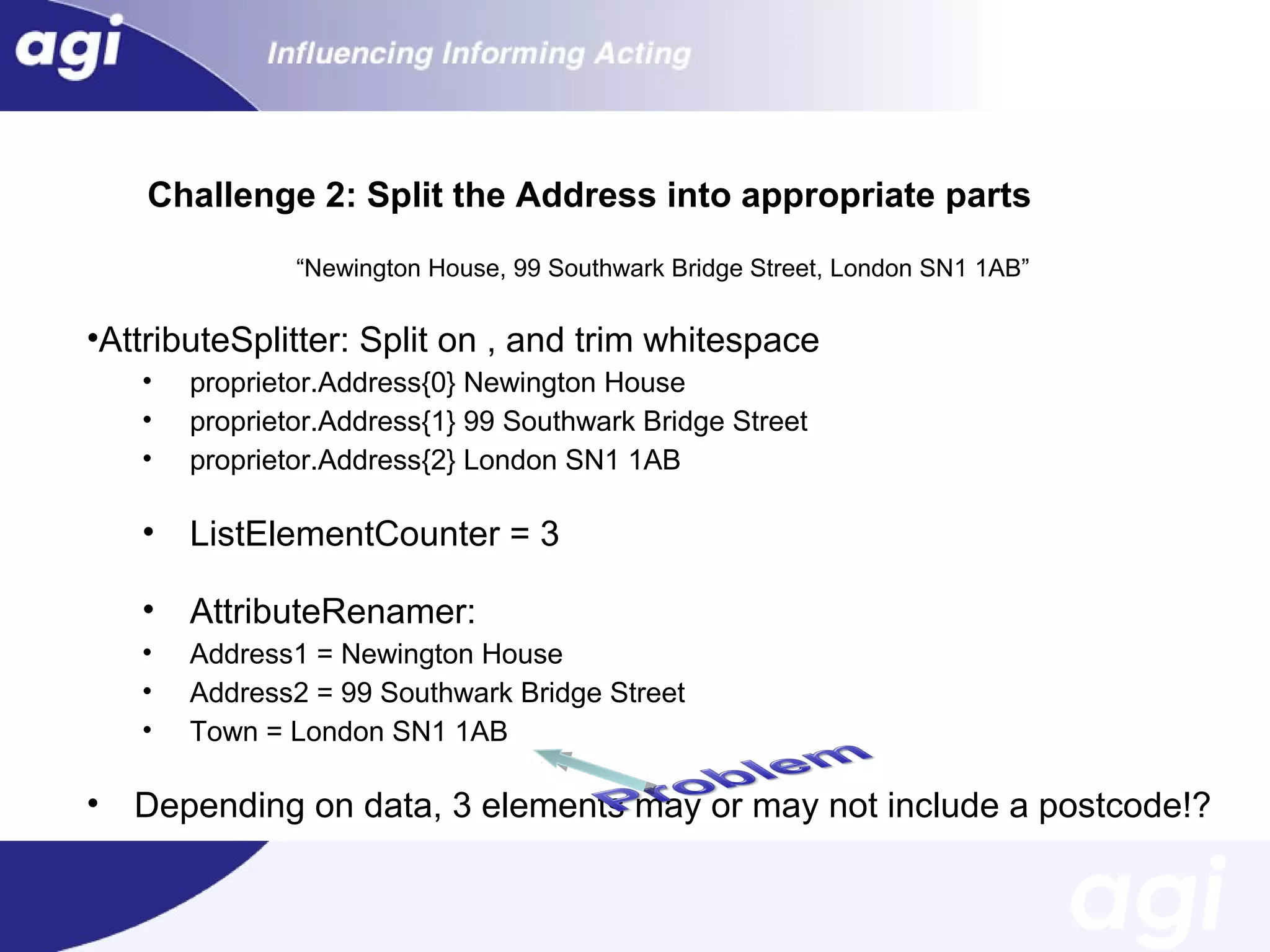 Challenge 2: Split the Address into appropriate parts
“Newington House, 99 Southwark Bridge Street, London SN1 1AB”

•AttributeSplitter: Split on , and trim whitespace
•
•
•

•

ListElementCounter = 3

•

AttributeRenamer:

•
•
•

•

proprietor.Address{0} Newington House
proprietor.Address{1} 99 Southwark Bridge Street
proprietor.Address{2} London SN1 1AB

Address1 = Newington House
Address2 = 99 Southwark Bridge Street
Town = London SN1 1AB

Depending on data, 3 elements may or may not include a postcode!?

 