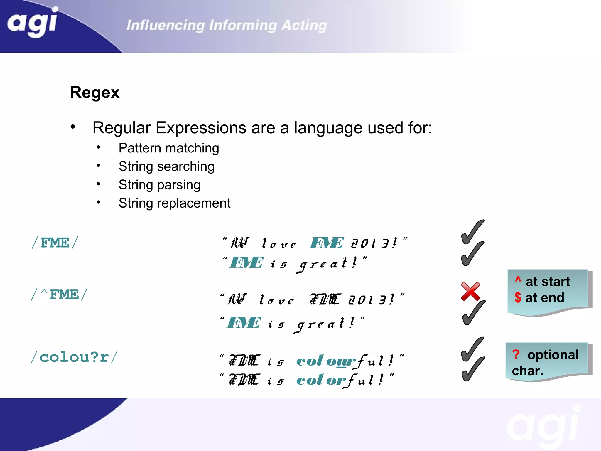 Regex
•

Regular Expressions are a language used for:
•
•
•
•

Pattern matching
String searching
String parsing
String replacement

/FME/

“ W l o v e FM 2 0 1 3 ! ”
e
E
“ FM i s g r e a t ! ”
E

/^FME/

“ W l o v e FM 2 0 1 3 ! ”
e
E
“ FM i s g r e a t ! ”
E

/colou?r/

“ FM i s col ourf u l ! ”
E
“ FM i s col orf u l ! ”
E

^ at start
$ at end

? optional
char.

 