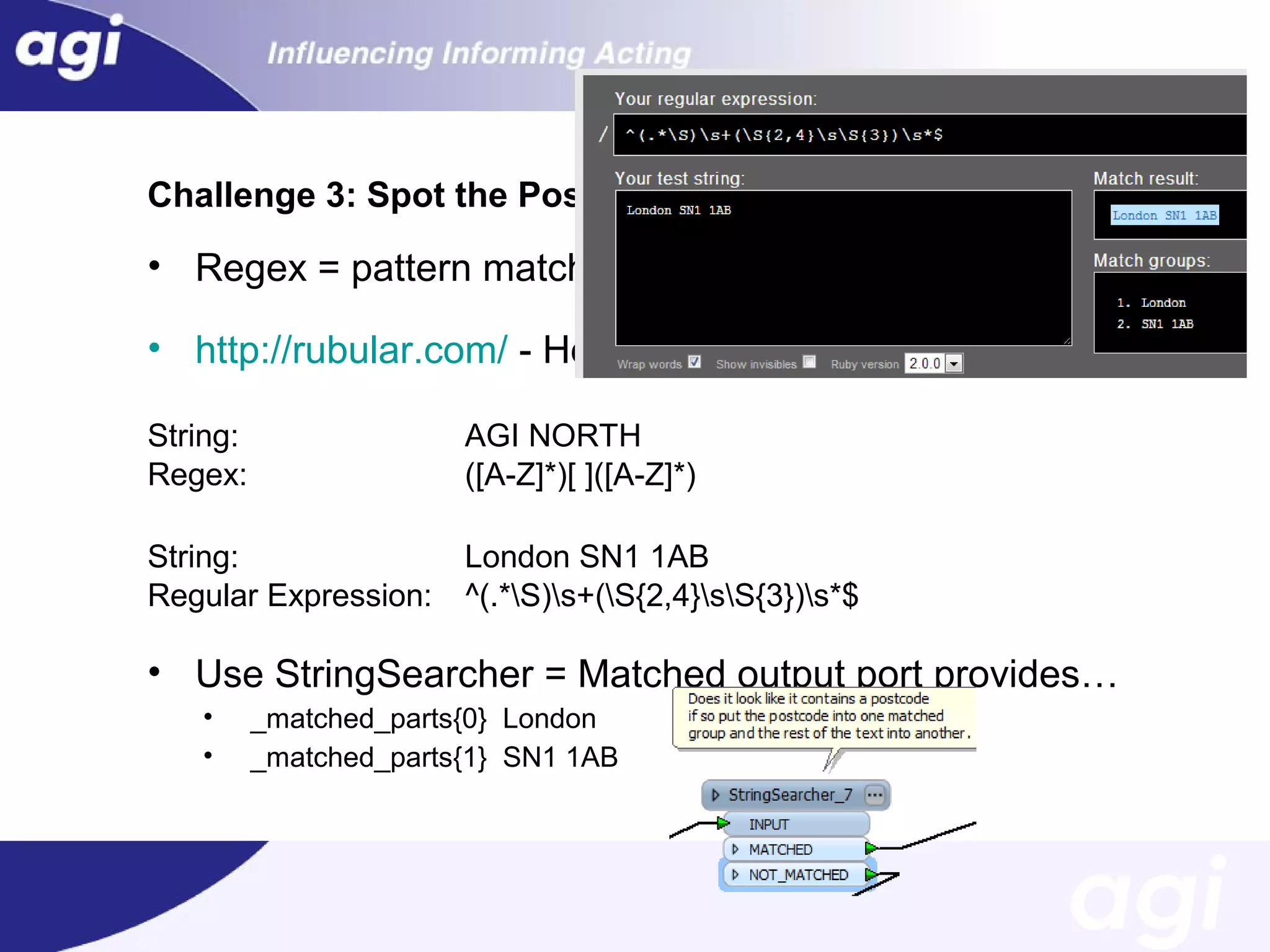 Challenge 3: Spot the Postcode

• Regex = pattern matching and string manipulation
• http://rubular.com/ - Helps you test!
String:
Regex:

AGI NORTH
([A-Z]*)[ ]([A-Z]*)

String:
Regular Expression:

London SN1 1AB
^(.*S)s+(S{2,4}sS{3})s*$

• Use StringSearcher = Matched output port provides…
•
•

_matched_parts{0} London
_matched_parts{1} SN1 1AB

 
