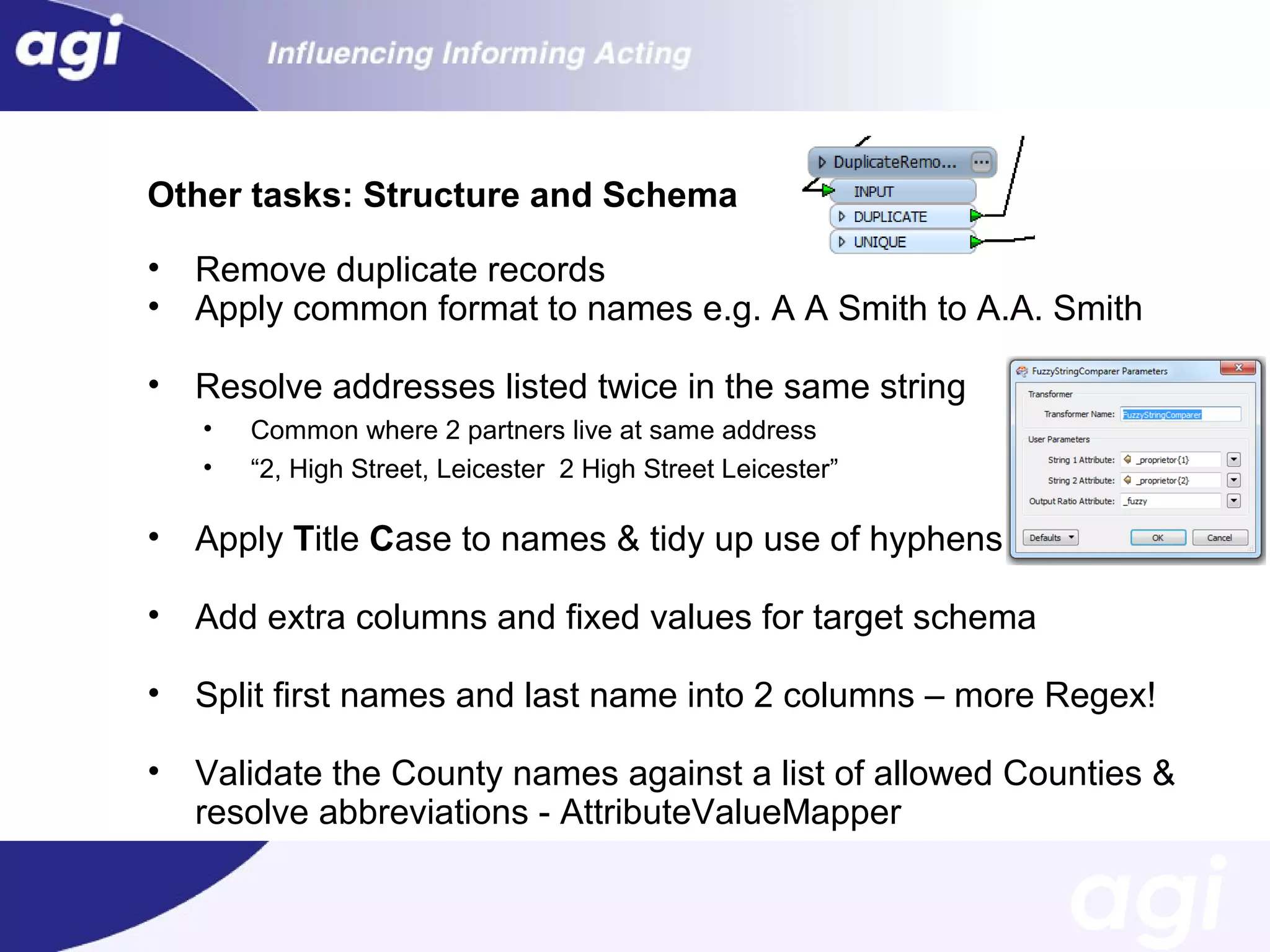 Other tasks: Structure and Schema
•
•

Remove duplicate records
Apply common format to names e.g. A A Smith to A.A. Smith

•

Resolve addresses listed twice in the same string
•
•

Common where 2 partners live at same address
“2, High Street, Leicester 2 High Street Leicester”

•

Apply Title Case to names & tidy up use of hyphens

•

Add extra columns and fixed values for target schema

•

Split first names and last name into 2 columns – more Regex!

•

Validate the County names against a list of allowed Counties &
resolve abbreviations - AttributeValueMapper

 
