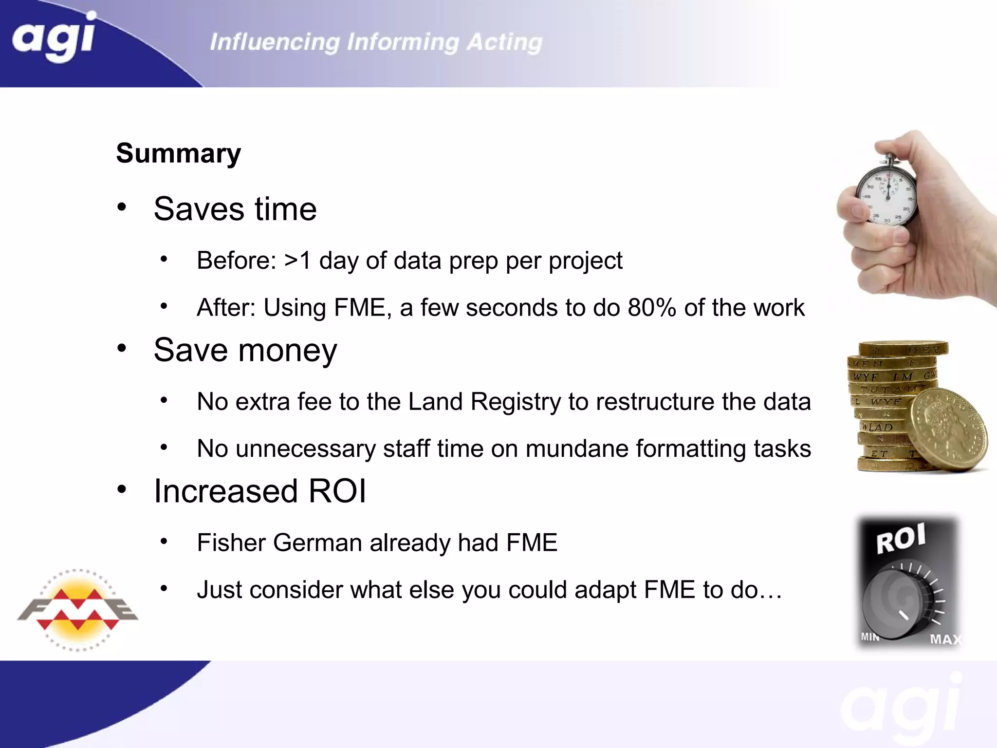 Summary

• Saves time
•

Before: >1 day of data prep per project

•

After: Using FME, a few seconds to do 80% of the work

• Save money
•

No extra fee to the Land Registry to restructure the data

•

No unnecessary staff time on mundane formatting tasks

• Increased ROI
•

Fisher German already had FME

•

Just consider what else you could adapt FME to do…

 