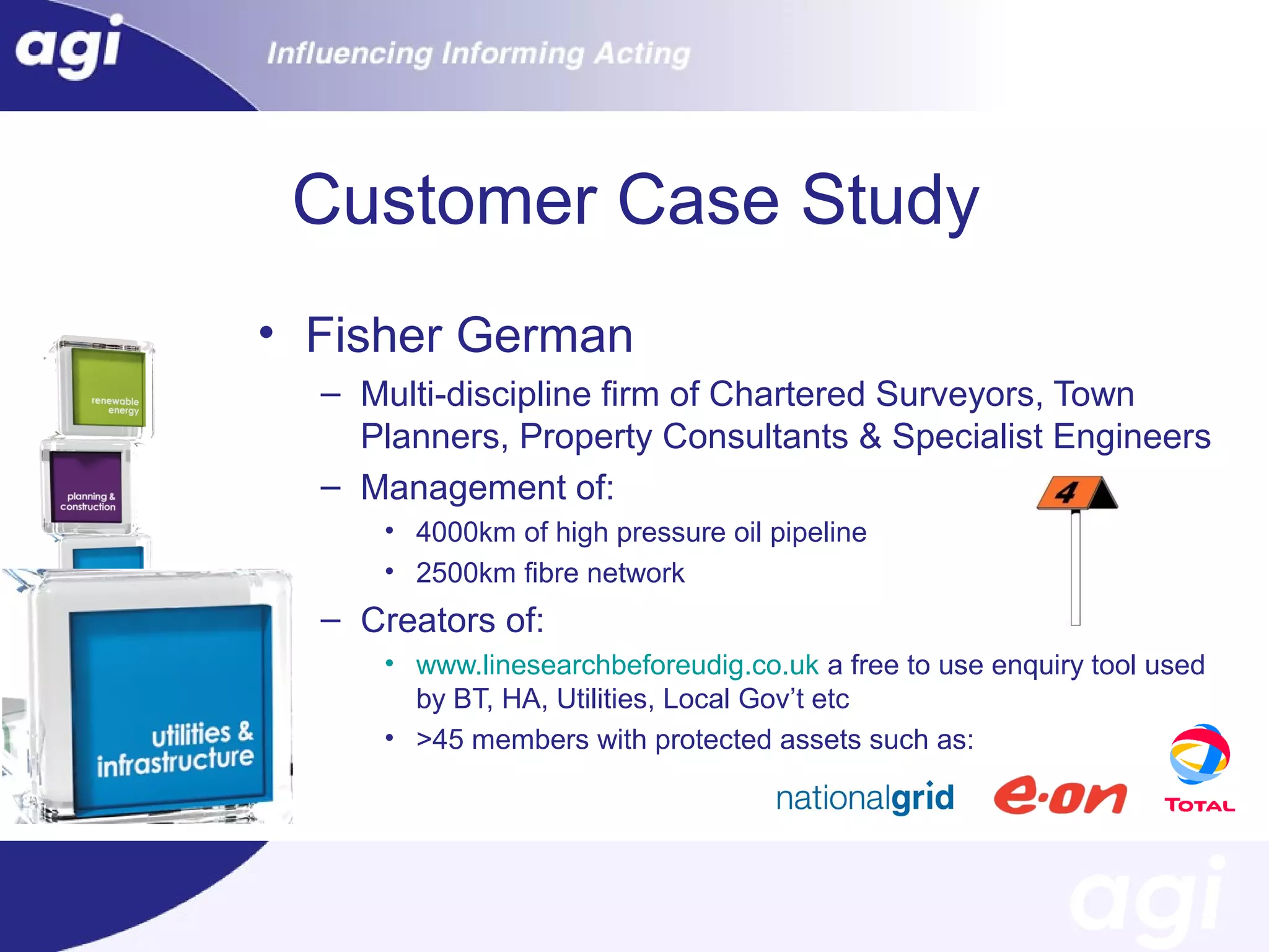 Customer Case Study
• Fisher German
– Multi-discipline firm of Chartered Surveyors, Town
Planners, Property Consultants & Specialist Engineers
– Management of:
• 4000km of high pressure oil pipeline
• 2500km fibre network

– Creators of:
• www.linesearchbeforeudig.co.uk a free to use enquiry tool used
by BT, HA, Utilities, Local Gov’t etc
• >45 members with protected assets such as:

 