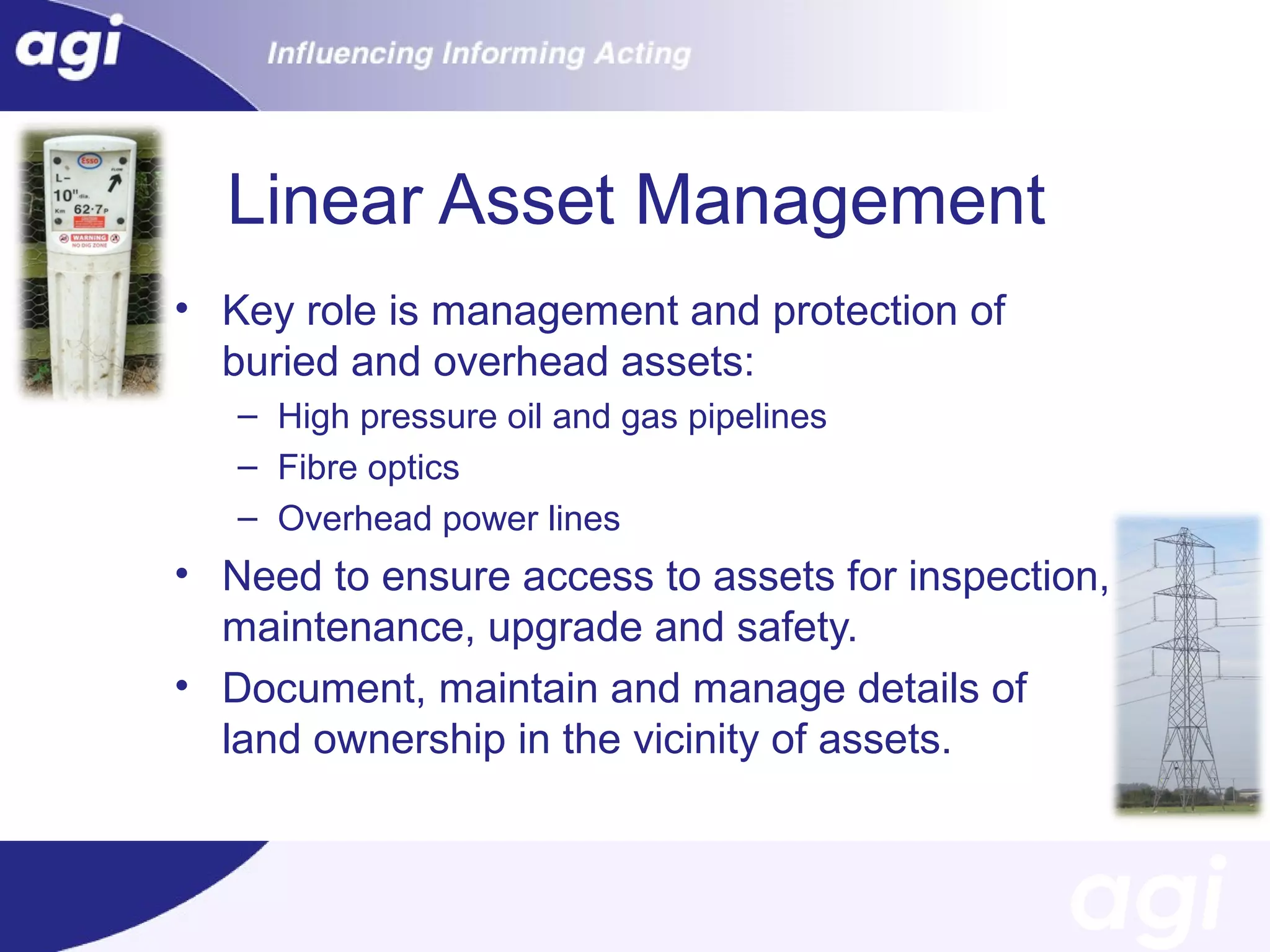 Linear Asset Management
• Key role is management and protection of
buried and overhead assets:
– High pressure oil and gas pipelines
– Fibre optics
– Overhead power lines

• Need to ensure access to assets for inspection,
maintenance, upgrade and safety.
• Document, maintain and manage details of
land ownership in the vicinity of assets.

 