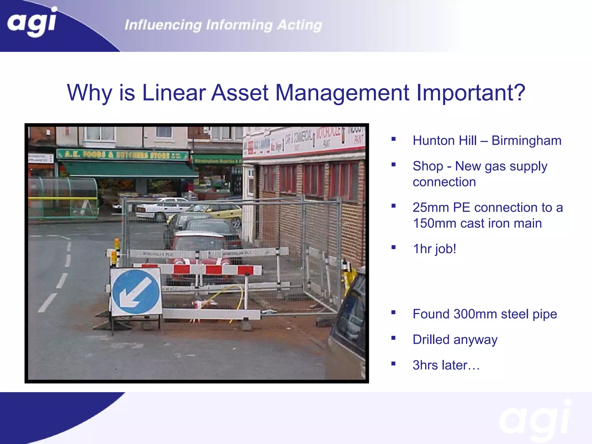 Why is Linear Asset Management Important?


Hunton Hill – Birmingham



Shop - New gas supply
connection



25mm PE connection to a
150mm cast iron main



1hr job!



Found 300mm steel pipe



Drilled anyway



3hrs later…

 