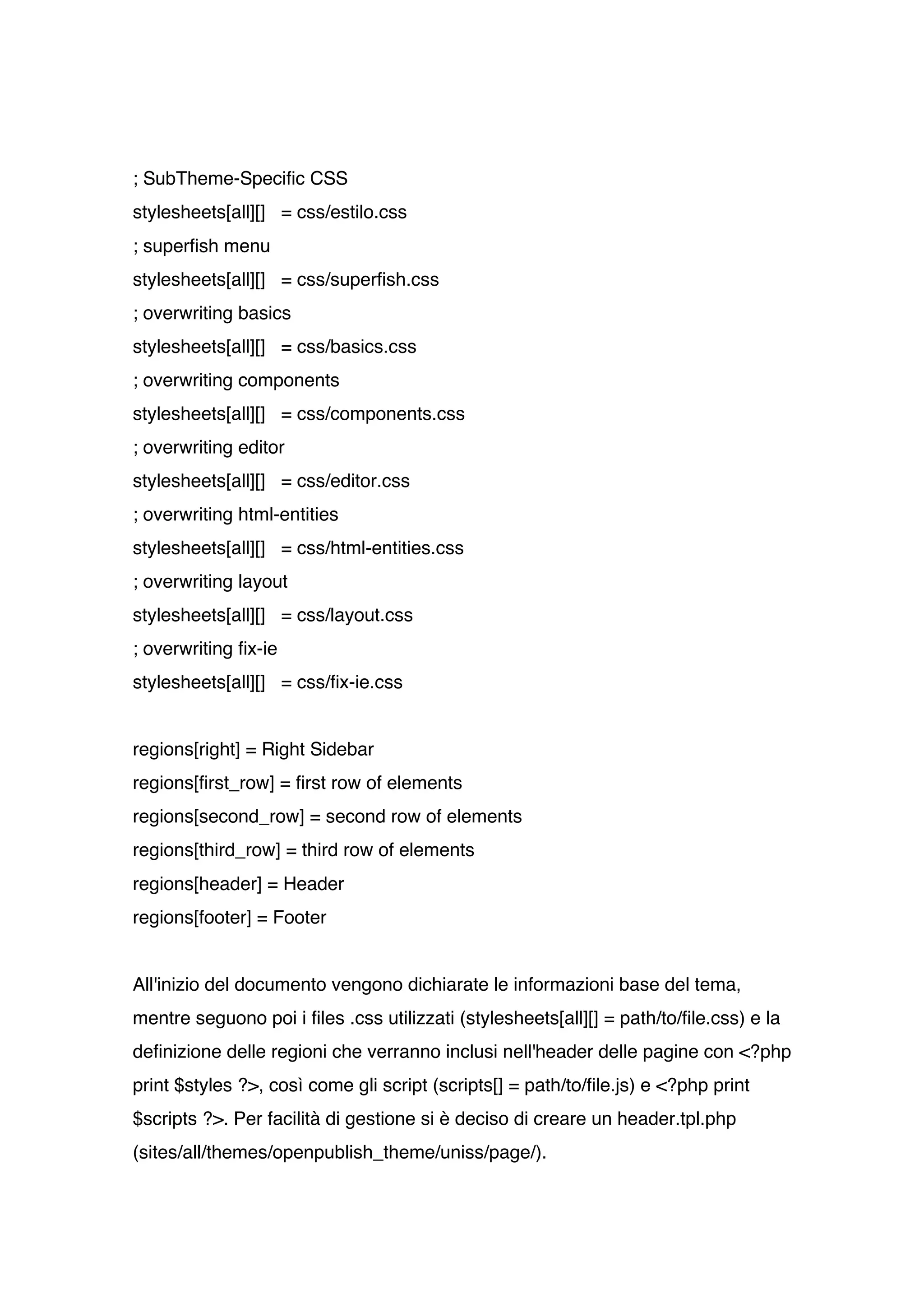 ; SubTheme-Specific CSS
stylesheets[all][] = css/estilo.css
; superfish menu
stylesheets[all][] = css/superfish.css
; overwriting basics
stylesheets[all][] = css/basics.css
; overwriting components
stylesheets[all][] = css/components.css
; overwriting editor
stylesheets[all][] = css/editor.css
; overwriting html-entities
stylesheets[all][] = css/html-entities.css
; overwriting layout
stylesheets[all][] = css/layout.css
; overwriting fix-ie
stylesheets[all][] = css/fix-ie.css


regions[right] = Right Sidebar
regions[first_row] = first row of elements
regions[second_row] = second row of elements
regions[third_row] = third row of elements
regions[header] = Header
regions[footer] = Footer


All'inizio del documento vengono dichiarate le informazioni base del tema,
mentre seguono poi i files .css utilizzati (stylesheets[all][] = path/to/file.css) e la
definizione delle regioni che verranno inclusi nell'header delle pagine con <?php
print $styles ?>, così come gli script (scripts[] = path/to/file.js) e <?php print
$scripts ?>. Per facilità di gestione si è deciso di creare un header.tpl.php
(sites/all/themes/openpublish_theme/uniss/page/).
 
