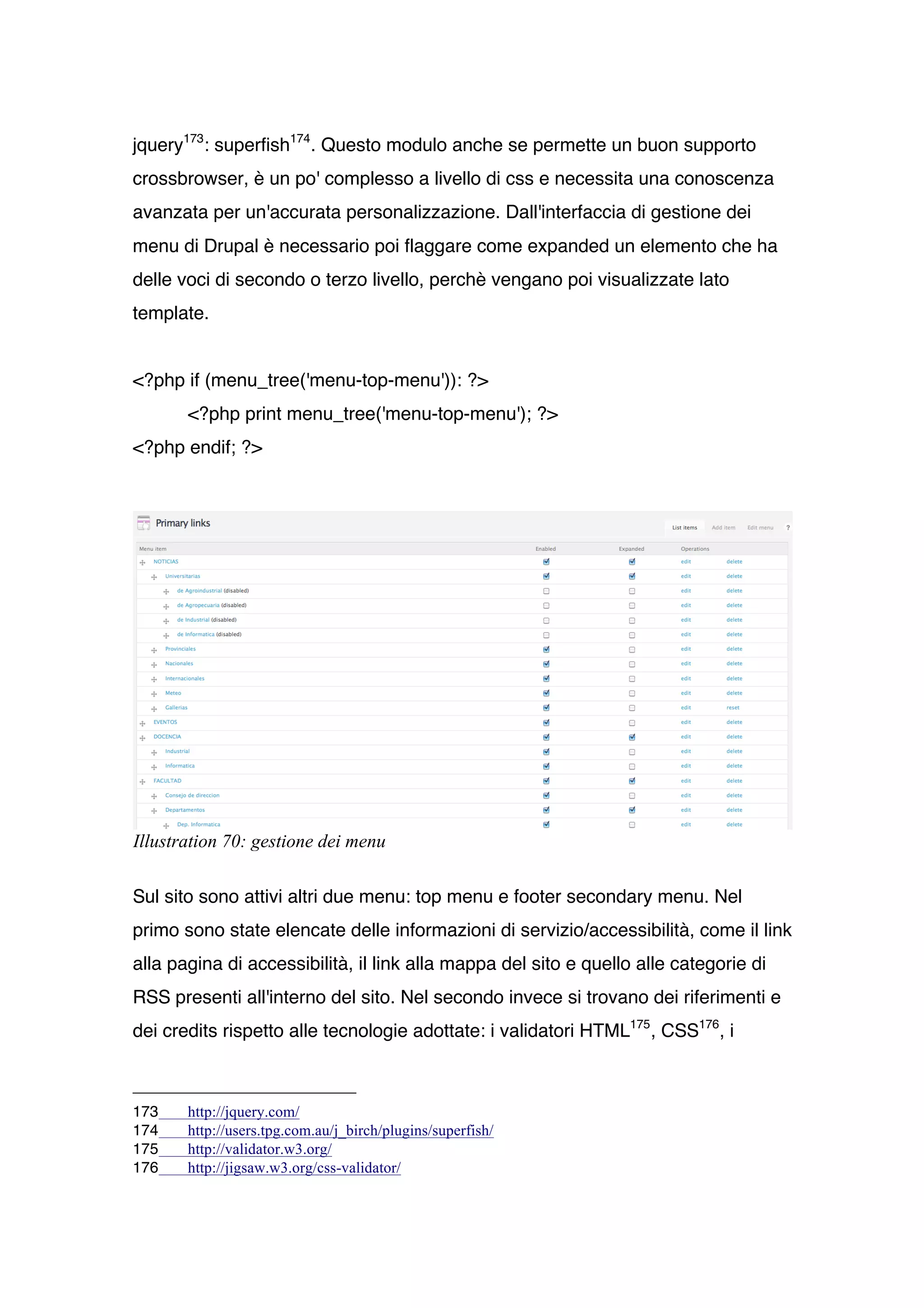 jquery173: superfish174. Questo modulo anche se permette un buon supporto
crossbrowser, è un po' complesso a livello di css e necessita una conoscenza
avanzata per un'accurata personalizzazione. Dall'interfaccia di gestione dei
menu di Drupal è necessario poi flaggare come expanded un elemento che ha
delle voci di secondo o terzo livello, perchè vengano poi visualizzate lato
template.


<?php if (menu_tree('menu-top-menu')): ?>
       <?php print menu_tree('menu-top-menu'); ?>
<?php endif; ?>




Illustration 70: gestione dei menu

Sul sito sono attivi altri due menu: top menu e footer secondary menu. Nel
primo sono state elencate delle informazioni di servizio/accessibilità, come il link
alla pagina di accessibilità, il link alla mappa del sito e quello alle categorie di
RSS presenti all'interno del sito. Nel secondo invece si trovano dei riferimenti e
dei credits rispetto alle tecnologie adottate: i validatori HTML175 , CSS176, i



173    http://jquery.com/
174    http://users.tpg.com.au/j_birch/plugins/superfish/
175    http://validator.w3.org/
176    http://jigsaw.w3.org/css-validator/
 