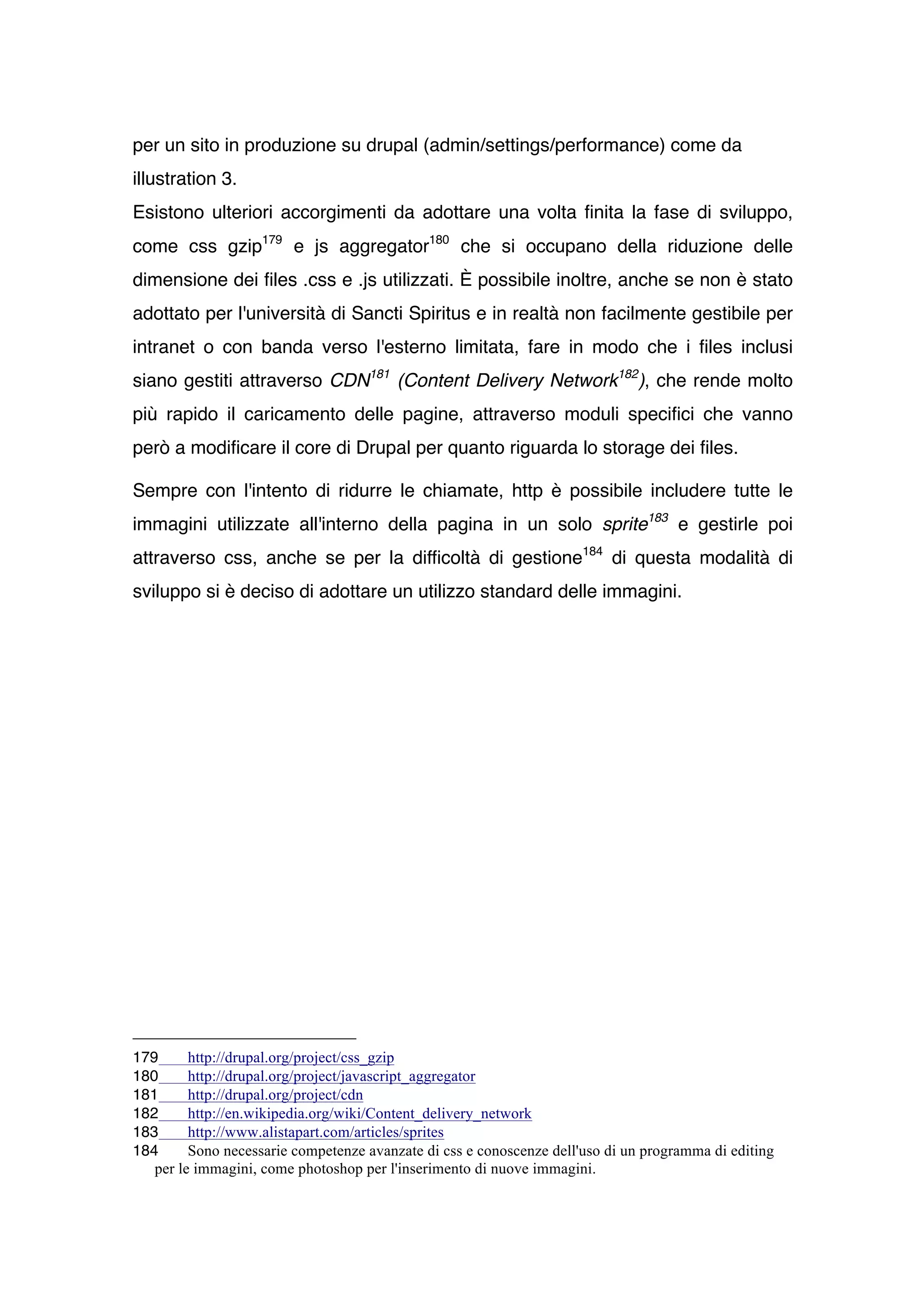 per un sito in produzione su drupal (admin/settings/performance) come da
illustration 3.
Esistono ulteriori accorgimenti da adottare una volta finita la fase di sviluppo,
come css gzip179 e js aggregator180 che si occupano della riduzione delle
dimensione dei files .css e .js utilizzati. È possibile inoltre, anche se non è stato
adottato per l'università di Sancti Spiritus e in realtà non facilmente gestibile per
intranet o con banda verso l'esterno limitata, fare in modo che i files inclusi
siano gestiti attraverso CDN181 (Content Delivery Network182), che rende molto
più rapido il caricamento delle pagine, attraverso moduli specifici che vanno
però a modificare il core di Drupal per quanto riguarda lo storage dei files.

Sempre con l'intento di ridurre le chiamate, http è possibile includere tutte le
immagini utilizzate all'interno della pagina in un solo sprite183 e gestirle poi
attraverso css, anche se per la difficoltà di gestione184 di questa modalità di
sviluppo si è deciso di adottare un utilizzo standard delle immagini.




179      http://drupal.org/project/css_gzip
180      http://drupal.org/project/javascript_aggregator
181      http://drupal.org/project/cdn
182      http://en.wikipedia.org/wiki/Content_delivery_network
183      http://www.alistapart.com/articles/sprites
184      Sono necessarie competenze avanzate di css e conoscenze dell'uso di un programma di editing
   per le immagini, come photoshop per l'inserimento di nuove immagini.
 