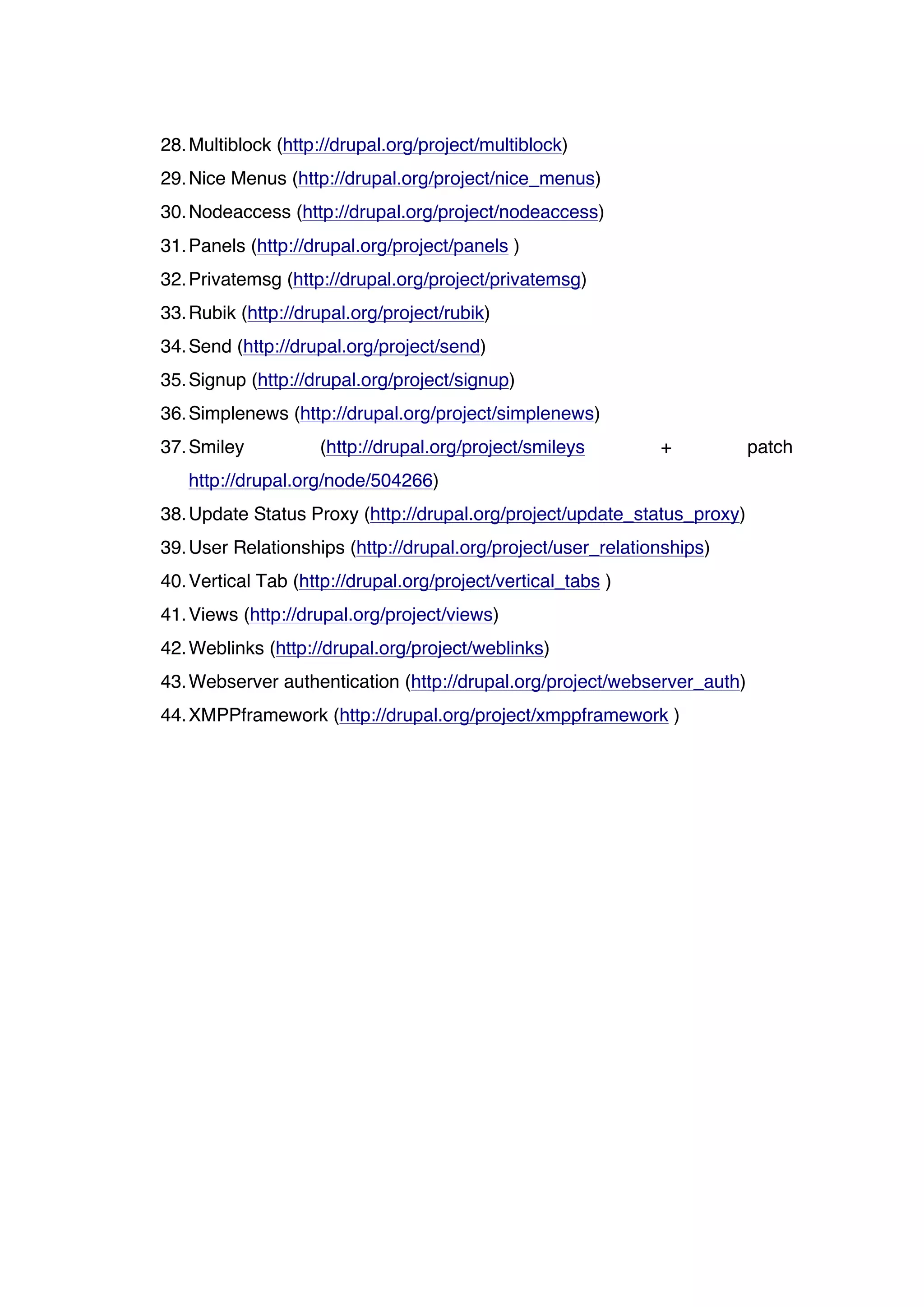 28. Multiblock (http://drupal.org/project/multiblock)
29. Nice Menus (http://drupal.org/project/nice_menus)
30. Nodeaccess (http://drupal.org/project/nodeaccess)
31. Panels (http://drupal.org/project/panels )
32. Privatemsg (http://drupal.org/project/privatemsg)
33. Rubik (http://drupal.org/project/rubik)
34. Send (http://drupal.org/project/send)
35. Signup (http://drupal.org/project/signup)
36. Simplenews (http://drupal.org/project/simplenews)
37. Smiley          (http://drupal.org/project/smileys        +           patch
   http://drupal.org/node/504266)
38. Update Status Proxy (http://drupal.org/project/update_status_proxy)
39. User Relationships (http://drupal.org/project/user_relationships)
40. Vertical Tab (http://drupal.org/project/vertical_tabs )
41. Views (http://drupal.org/project/views)
42. Weblinks (http://drupal.org/project/weblinks)
43. Webserver authentication (http://drupal.org/project/webserver_auth)
44. XMPPframework (http://drupal.org/project/xmppframework )
 