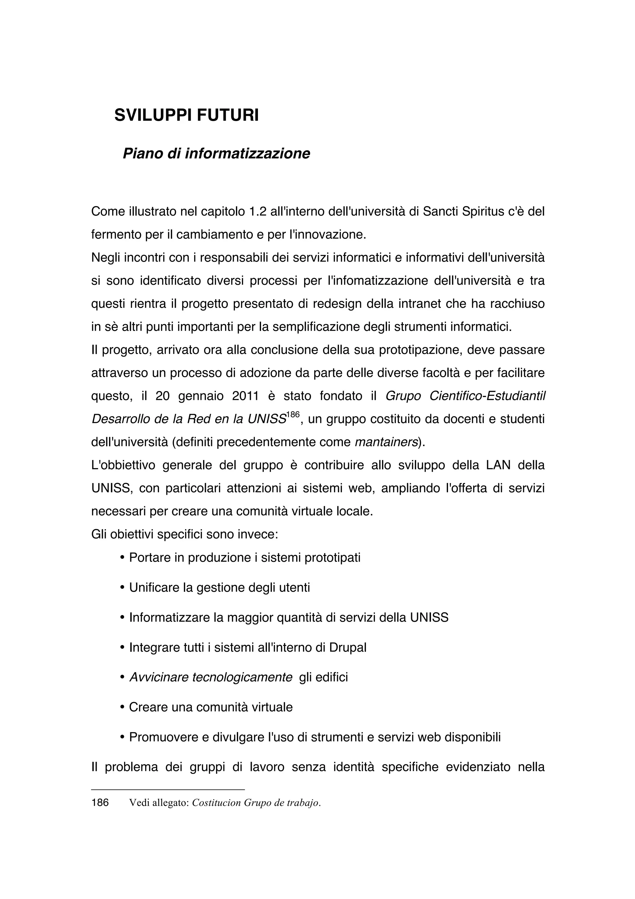 SVILUPPI FUTURI

      Piano di informatizzazione


Come illustrato nel capitolo 1.2 all'interno dell'università di Sancti Spiritus c'è del
fermento per il cambiamento e per l'innovazione.
Negli incontri con i responsabili dei servizi informatici e informativi dell'università
si sono identificato diversi processi per l'infomatizzazione dell'università e tra
questi rientra il progetto presentato di redesign della intranet che ha racchiuso
in sè altri punti importanti per la semplificazione degli strumenti informatici.
Il progetto, arrivato ora alla conclusione della sua prototipazione, deve passare
attraverso un processo di adozione da parte delle diverse facoltà e per facilitare
questo, il 20 gennaio 2011 è stato fondato il Grupo Cientifico-Estudiantil
Desarrollo de la Red en la UNISS186 , un gruppo costituito da docenti e studenti
dell'università (definiti precedentemente come mantainers).
L'obbiettivo generale del gruppo è contribuire allo sviluppo della LAN della
UNISS, con particolari attenzioni ai sistemi web, ampliando l'offerta di servizi
necessari per creare una comunità virtuale locale.
Gli obiettivi specifici sono invece:
      • Portare in produzione i sistemi prototipati

      • Unificare la gestione degli utenti

      • Informatizzare la maggior quantità di servizi della UNISS

      • Integrare tutti i sistemi all'interno di Drupal

      • Avvicinare tecnologicamente gli edifici

      • Creare una comunità virtuale

      • Promuovere e divulgare l'uso di strumenti e servizi web disponibili

Il problema dei gruppi di lavoro senza identità specifiche evidenziato nella

186    Vedi allegato: Costitucion Grupo de trabajo.
 